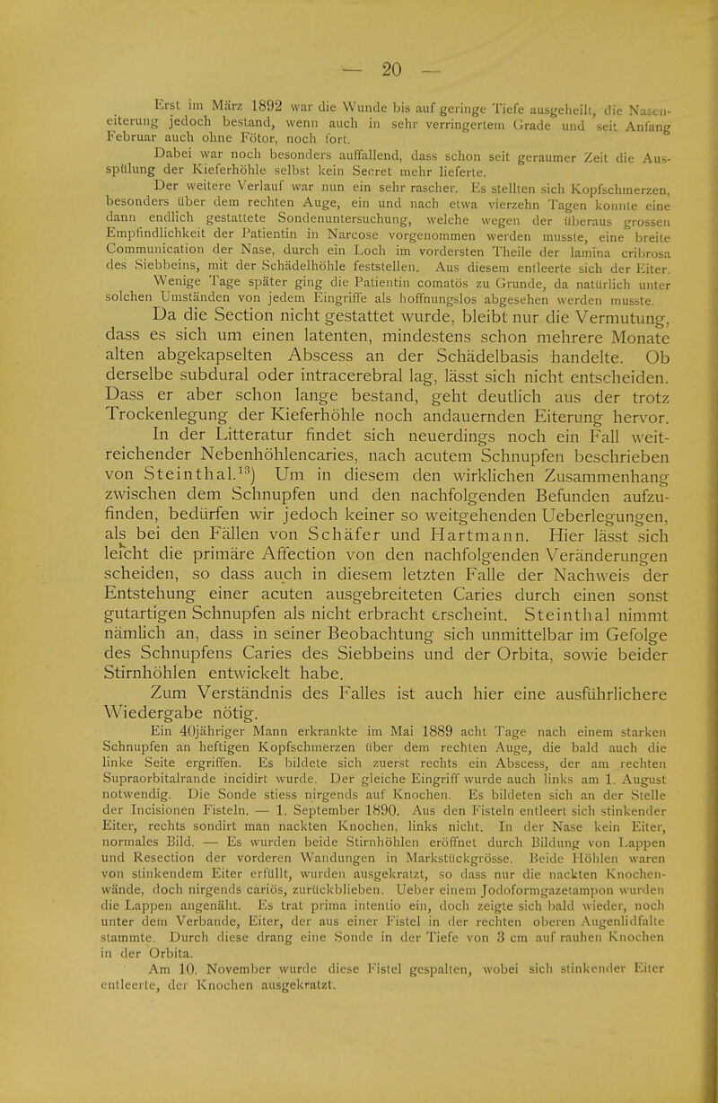 Erst im März 1892 war die Wunde bis auf geringe Tiefe ausgeheili, die Nasc.i- eiterung jedoch bestand, wenn auch in sehr verringertem Grade und seit Anfang Februar auch ohne Fötor, noch fort. Dabei war noch besonders auffallend, dass schon seit geraumer Zeit die Aus- spülung der Kieferhöhle selbst kein Seeret mehr lieferte. Der weitere Verlauf war nun ein sehr rascher. Es stellten sich Kopfschmerzen, besonders über dem rechten Auge, ein und nach etwa vierzehn Tagen konnte eine dann endlich gestattete Sondenuntersuchung, welche wegen der überaus grossen Empfindlichkeit der Patientin in Narcose vorgenommen werden musste, eine breite Communication der Nase, durch ein Loch im vordersten Theile der lamina cribrosa des Siebbeins, mit der Schädelhöhle feststellen. Aus diesem entleerte sich der Eiter, Wenige Tage später ging die Patientin comatös zu Grunde, da natürlich unter solchen Umständen von jedem Eingriffe als hoffnungslos abgesehen werden musste. Da die Section nicht gestattet wurde, bleibt nur die Vermutung, dass es sich um einen latenten, mindestens schon mehrere Monate alten abgekapselten Abscess an der Schädelbasis handelte. Ob derselbe subdural oder intracerebral lag, lässt sich nicht entscheiden. Dass er aber schon lange bestand, geht deutlich aus der trotz Trockenlegung der Kieferhöhle noch andauernden Eiterung hervor. In der Litteratur findet sich neuerdings noch ein Fall weit- reichender Nebenhöhlencaries, nach acutem Schnupfen beschrieben von Steinthal.13) Um in diesem den wirklichen Zusammenhang zwischen dem Schnupfen und den nachfolgenden Befunden aufzu- finden, bedürfen wir jedoch keiner so weitgehenden Ueberlegungen, als bei den Fällen von Schäfer und Hartmann. Hier lässt sich leicht die primäre Affection von den nachfolgenden Veränderungen scheiden, so dass auch in diesem letzten Falle der Nachweis der Entstehung einer acuten ausgebreiteten Caries durch einen sonst gutartigen Schnupfen als nicht erbracht erscheint. Steinthal nimmt nämlich an, dass in seiner Beobachtung sich unmittelbar im Gefolge des Schnupfens Caries des Siebbeins und der Orbita, sowie beider Stirnhöhlen entwickelt habe. Zum Verständnis des Falles ist auch hier eine ausführlichere Wiedergabe nötig. Ein 40jähriger Mann erkrankte im Mai 1889 acht Tage nach einem starken Schnupfen an heftigen Kopfschmerzen über dem rechten Auge, die bald auch die linke Seite ergriffen. Es bildete sich zuerst rechts ein Abscess, der am rechten Supraorbitalrande incidirt wurde. Der gleiche Eingriff wurde auch links am 1. August notwendig. Die Sonde stiess nirgends auf Knochen. Es bildeten sich an der Stelle der Incisionen Fisteln. — 1. September 1890. Aus den Fisteln entleert sich stinkender Eiter, rechts sondirt man nackten Knochen, links nicht. In der Nase kein Eiter, normales Bild. — Es wurden beide Stirnhöhlen eröffnet durch Bildung von Lappen und Resection der vorderen Wandungen in Markstückgrösse. Beide 1 Löhlen waren von stinkendem Eiter erfüllt, wurden ausgekratzt, so dass nur die nackten Knochen- wände, doch nirgends cariös, zurückblieben. Ueber einem Jodoformgazetampon wurden die Lappen angenäht. Es trat prima iiilenlio ein, doch zeigte sich bald wieder, noch unter dem Verbände, Eiter, der aus einer Fistel in der rechten oberen Augenlidfalte stammte. Durch diese drang eine Sonde in der Tiefe von 3 cm auf rauhen Knochen in der Orbita. Am 10. November wurde diese Fistel gespalten, wobei sich stinkender Eiter entleerte, der Knochen ausgekratzt.