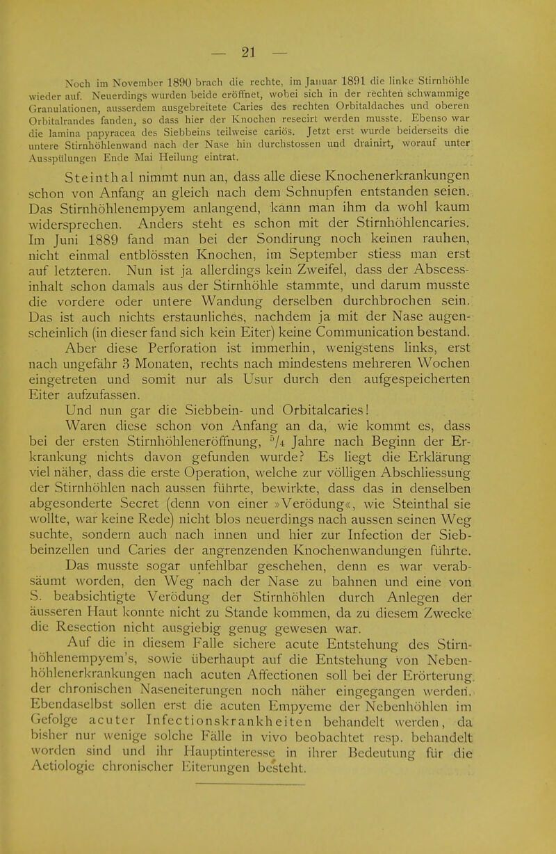 Noch im November 1890 brach die rechte, im Januar 1891 die linke Stirnhöhle wieder auf, Neuerdings wurden beide eröffnet, wobei sich in der rechten schwammige Granulationen, ausserdem ausgebreitete Caries des rechten Orbitaldaches und oberen Orbitalrandes fanden, so dass hier der Knochen resecirt werden musste. Ebenso war die lamina papyracea des Siebbeins teilweise cariös. Jetzt erst wurde beiderseits die untere Stirnhöhlenwand nach der Nase hin clurchstossen und drainirt, worauf unter Ausspülungen Ende Mai Heilung eintrat. Steinthal nimmt nun an, dass alle diese Knochenerkrankungen schon von Anfang an gleich nach dem Schnupfen entstanden seien. Das Stirnhöhlenempyem anlangend, kann man ihm da wohl kaum widersprechen. Anders steht es schon mit der Stirnhöhlencaries. Im Juni 1889 fand man bei der Sondirung noch keinen rauhen, nicht einmal entblössten Knochen, im September stiess man erst auf letzteren. Nun ist ja allerdings kein Zweifel, dass der Abscess- inhalt schon damals aus der Stirnhöhle stammte, und darum musste die vordere oder untere Wandung derselben durchbrochen sein. Das ist auch nichts erstaunliches, nachdem ja mit der Nase augen- scheinlich (in dieser fand sich kein Eiter) keine Communication bestand. Aber diese Perforation ist immerhin, wenigstens links, erst nach ungefähr 3 Monaten, rechts nach mindestens mehreren Wochen eingetreten und somit nur als Usur durch den aufgespeicherten Eiter aufzufassen. Und nun gar die Siebbein- und Orbitalcaries! Waren diese schon von Anfang an da, wie kommt es, dass bei der ersten Stirnhöhleneröffnung, 5/4 Jahre nach Beginn der Er- krankung nichts davon gefunden wurde? Es liegt die Erklärung viel näher, dass die erste Operation, welche zur völligen Abschliessung der Stirnhöhlen nach aussen führte, bewirkte, dass das in denselben abgesonderte Secret (denn von einer »Verödung«, wie Steinthal sie wollte, war keine Rede) nicht blos neuerdings nach aussen seinen Weg suchte, sondern auch nach innen und hier zur Infection der Sieb- beinzellen und Caries der angrenzenden Knochenwandungen führte. Das musste sogar unfehlbar geschehen, denn es war verab- säumt worden, den Weg nach der Nase zu bahnen und eine von S. beabsichtigte Verödung der Stirnhöhlen durch Anlegen der äusseren Haut konnte nicht zu Stande kommen, da zu diesem Zwecke die Resection nicht ausgiebig genug gewesen war. Auf die in diesem Falle sichere acute Entstehung des Stirn- höhlenempyem's, sowie überhaupt auf die Entstehung von Neben- höhlenerkrankungen nach acuten Affectionen soll bei der Erörterung, der chronischen Naseneiterungen noch näher eingegangen werden. Ebendaselbst sollen erst die acuten Empyeme der Nebenhöhlen im (.cfolge acuter Infectionskrankheiten behandelt werden, da bisher nur wenige solche Fälle in vivo beobachtet res]), behandelt worden sind und ihr Hauptinteresse in ihrer Bedeutung für die Aetiologie chronischer Eiterungen besteht.
