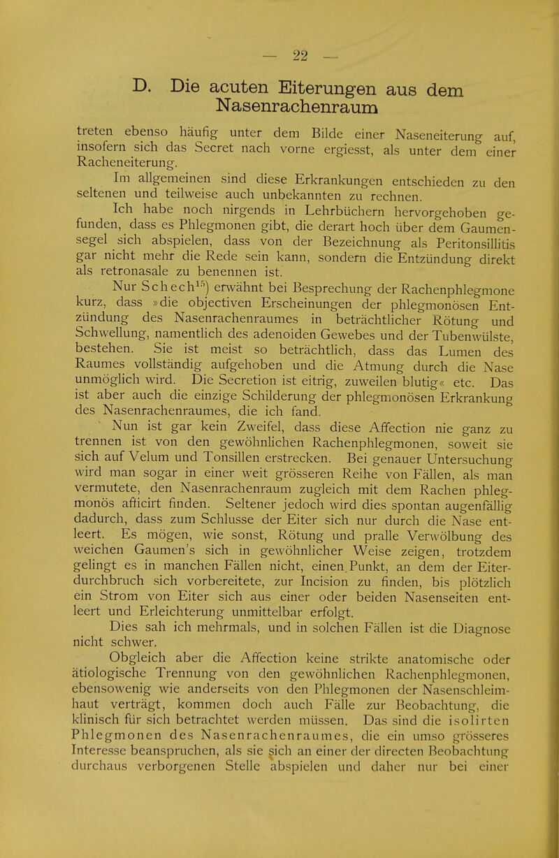 D. Die acuten Eiterungen aus dem Nasenrachenraum treten ebenso häufig unter dem Bilde einer Naseneiterung auf, insofern sich das Secret nach vorne ergiesst, als unter dem einer Racheneiterung. Im allgemeinen sind diese Erkrankungen entschieden zu den seltenen und teilweise auch unbekannten zu rechnen. Ich habe noch nirgends in Lehrbüchern hervorgehoben ge- funden, dass es Phlegmonen gibt, die derart hoch über dem Gaumen- segel sich abspielen, dass von der Bezeichnung als Peritonsillitis gar nicht mehr die Rede sein kann, sondern die Entzündung direkt als retronasale zu benennen ist. Nur Schech15) erwähnt bei Besprechung der Rachenphlegmone kurz, dass »die objectiven Erscheinungen der phlegmonösen Ent- zündung des Nasenrachenraumes in beträchtlicher Rötung und Schwellung, namentlich des adenoiden Gewebes und der Tubenwülste, bestehen. Sie ist meist so beträchtlich, dass das Lumen des Raumes vollständig aufgehoben und die Atmung durch die Nase unmöglich wird. Die Secretion ist eitrig, zuweilen blutig« etc. Das ist aber auch die einzige Schilderung der phlegmonösen Erkrankung des Nasenrachenraumes, die ich fand. Nun ist gar kein Zweifel, dass diese Affection nie ganz zu trennen ist von den gewöhnlichen Rachenphlegmonen, soweit sie sich auf Velum und Tonsillen erstrecken. Bei genauer Untersuchung wird man sogar in einer weit grösseren Reihe von Fällen, als man vermutete, den Nasenrachenraum zugleich mit dem Rachen phleg- monös afticirt finden. Seltener jedoch wird dies spontan augenfällig dadurch, dass zum Schlüsse der Eiter sich nur durch die Nase ent- leert. Es mögen, wie sonst, Rötung und pralle Verwölbung des weichen Gaumen's sich in gewöhnlicher Weise zeigen, trotzdem gelingt es in manchen Fällen nicht, einen. Punkt, an dem der Eiter- durchbruch sich vorbereitete, zur Incision zu finden, bis plötzlich ein Strom von Eiter sich aus einer oder beiden Nasenseiten ent- leert und Erleichterung unmittelbar erfolgt. Dies sah ich mehrmals, und in solchen Fällen ist die Diagnose nicht schwer. Obgleich aber die Affection keine strikte anatomische oder ätiologische Trennung von den gewöhnlichen Rachenphlegmonen, ebensowenig wie anderseits von den Phlegmonen der Nasenschleim- haut verträgt, kommen doch auch Fälle zur Beobachtung, die klinisch für sich betrachtet werden müssen. Das sind die isolirten Phlegmonen des Nasenrachenraumes, die ein umso grösseres Interesse beanspruchen, als sie sich an einer der directen Beobachtung durchaus verborgenen Stelle abspielen und daher nur bei einer