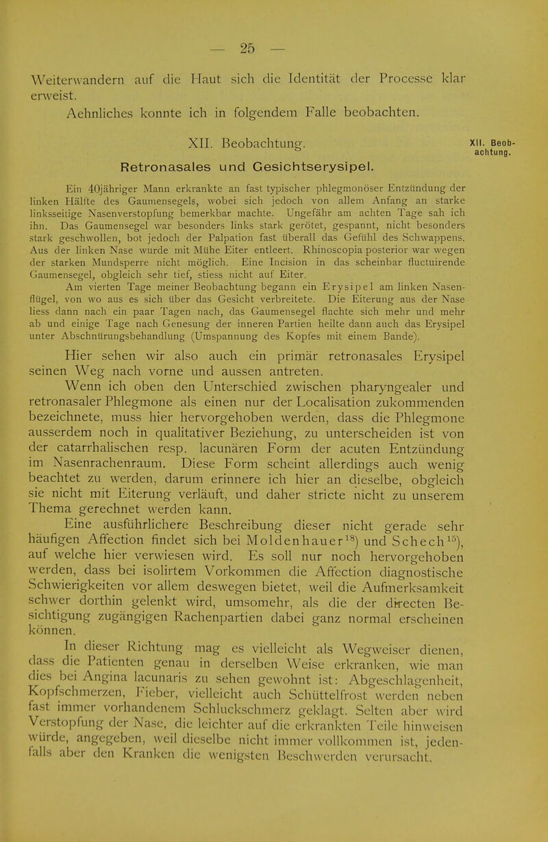 Weiterwandern auf die Haut sich die Identität der Processe klar erweist. Aehnliches konnte ich in folgendem Falle beobachten. XII. Beobachtung. XU. Beob- achtung. Retronasales und Gesichtserysipel. Ein 40jähriger Mann erkrankte an fast typischer phlegmonöser Entzündung der linken Hälfte des Gaumensegels, wobei sich jedoch von allem Anfang an starke linksseitige Nasenverstopfung bemerkbar machte. Ungefähr am achten Tage sah ich ihn. Das Gaumensegel war besonders links stark gerötet, gespannt, nicht besonders stark geschwollen, bot jedoch der Palpation fast überall das Gefühl des Schwappens. Aus der linken Nase wurde mit Mühe Eiter entleert. Rhinoscopia posterior war wegen der starken Mundsperre nicht möglich. Eine Incision in das scheinbar fluctuirende Gaumensegel, obgleich sehr tief, stiess nicht auf Eiter. Am vierten Tage meiner Beobachtung begann ein Erysipel am linken Nasen- flügel, von wo aus es sich über das Gesicht verbreitete. Die Eiterung aus der Nase liess dann nach ein paar Tagen nach, das Gaumensegel flachte sich mehr und mehr ab und einige Tage nach Genesung der inneren Partien heilte dann auch das Erysipel unter Abschnürungsbehandlung (Umspannung des Kopfes mit einem Bande). Hier sehen wir also auch ein primär retronasales Erysipel seinen Weg nach vorne und aussen antreten. Wenn ich oben den Unterschied zwischen pharyngealer und retronasaler Phlegmone als einen nur der Localisation zukommenden bezeichnete, muss hier hervorgehoben werden, dass die Phlegmone ausserdem noch in qualitativer Beziehung, zu unterscheiden ist von der catarrhalischen resp. lacunären Form der acuten Entzündung im Nasenrachenraum. Diese Form scheint allerdings auch wenig beachtet zu werden, darum erinnere ich hier an dieselbe, obgleich sie nicht mit Eiterung verläuft, und daher stricte nicht zu unserem Thema gerechnet werden kann. Eine ausführlichere Beschreibung dieser nicht gerade sehr häufigen Affection findet sich bei Molden hau erls) und Schech1'), auf welche hier verwiesen wird. Es soll nur noch hervorgehoben werden, dass bei isolirtem Vorkommen die Affection diagnostische Schwierigkeiten vor allem deswegen bietet, weil die Aufmerksamkeit schwer dorthin gelenkt wird, umsomehr, als die der directen Be- sichtigung zugängigen Rachenpartien dabei ganz normal erscheinen können. In dieser Richtung mag es vielleicht als Wegweiser dienen, dass die Patienten genau in derselben Weise erkranken, wie man • lies bei Angina lacunaris zu sehen gewohnt ist : Abgeschlagenheit, Kopfschmerzen, Fieber, vielleicht auch Schütteln *ost werden neben fasl immer vorhandenem Schluckschmeiz geklagt. Selten aber wird Verstopfung der Nase, die leichter auf die erkrankten Teile hinweisen würde, angegeben, weil dieselbe nicht immer vollkommen ist, jeden- falls aber den Kranken die wenigsten Beschwerden verursacht,