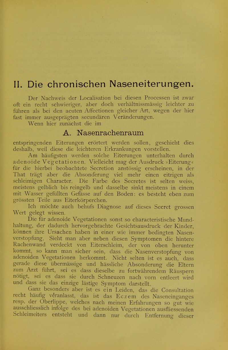 Der Nachweis der Legalisation bei diesen Processen ist zwar oft ein recht schwieriger, aber doch verhältnissmässig leichter zu führen als bei den acuten Affectionen gleicher Art, wegen der hier fast immer ausgeprägten secundären Veränderungen. Wenn hier zunächst die im A. Nasenrachenraum entspringenden Eiterungen erörtert werden sollen, geschieht dies deshalb, weil diese die leichteren Erkrankungen vorstellen. Am häufigsten werden solche Eiterungen unterhalten durch adenoide Vegetationen. Vielleicht mag der Ausdruck »Eiterung« für die hierbei beobachtete Secretion anstössig erscheinen, in der That trägt aber die Absonderung viel mehr einen eitrigen als schleimigen Character. Die Farbe des Secretes ist selten weiss, meistens gelblich bis reingelb und dasselbe sinkt meistens in einem mit Wasser gefüllten Gefässe auf den Boden: es besteht eben zum grössten Teile aus Eiterkörperchen. Ich möchte auch behufs Diagnose auf dieses Secret grossen Wert gelegt wissen. Die für adenoide Vegetationen sonst so characteristische Mund- haltung, der dadurch hervorgebrachte Gesichtsausdruck der Kinder, können ihre Ursachen haben in einer wie immer bedingten Nasen- verstopfung. Sieht man aber neben diesen Symptomen die hintere Rachenwand verdeckt von Eiterschleim, der von oben herunter kommt, so kann man sicher sein, dass die Nasenverstopfung von adenoiden Vegetationen herkommt. Nicht selten ist es auch, dass gerade diese übermässige und hässliche Absonderung die Eltern zum Arzt führt, sei es dass dieselbe zu fortwährendem Räuspern nötigt, sei es dass sie durch Schneuzen nach vorn entleert wird und dass sie das einzige lästige Symptom darstellt. Ganz besonders aber ist es ein Leiden, das die Consultation recht häufig veranlasst, das ist das Eczem des Naseneinganges resp. der Oberlippe, welches nach meinen Erfahrungen so gut wie ausschliesslich infolge des bei adenoiden Vegetationen ausfliessenden Schleimeiters entsteht und dann nur durch Entfernung dieser