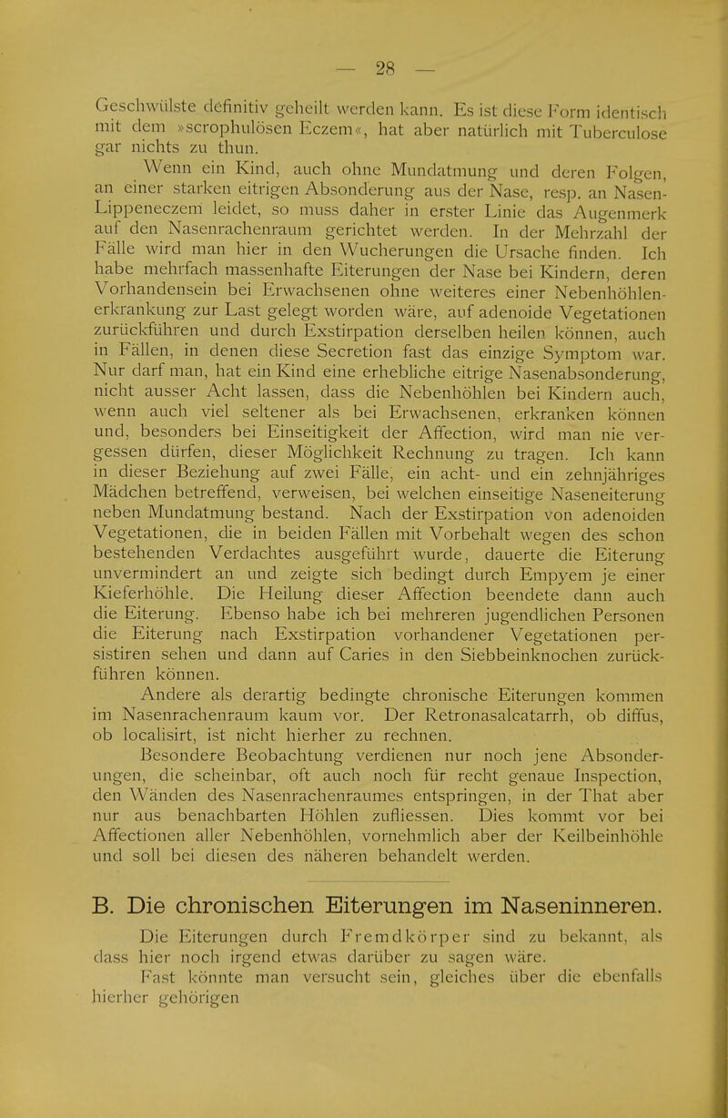 Geschwülste definitiv geheilt werden kann. Es ist diese Form identisch mit dem »scrophulösen Eczem«, hat aber natürlich mit Tuberculose gar nichts zu thun. Wenn ein Kind, auch ohne Mundatmung und deren Folgen, an einer starken eitrigen Absonderung aus der Nase, resp. an Nasen- Lippeneczem leidet, so muss daher in erster Linie das Augenmerk auf den Nasenrachenraum gerichtet werden. In der Mehrzahl der Fälle wird man hier in den Wucherungen die Ursache finden. Ich habe mehrfach massenhafte Eiterungen der Nase bei Kindern, deren Vorhandensein bei Erwachsenen ohne weiteres einer Nebenhöhlen- erkrankung zur Last gelegt worden wäre, auf adenoide Vegetationen zurückführen und durch Exstirpation derselben heilen können, auch in Fällen, in denen diese Secretion fast das einzige Symptom war. Nur darf man, hat ein Kind eine erhebliche eitrige Nasenabsonderung, nicht ausser Acht lassen, dass die Nebenhöhlen bei Kindern auch, wenn auch viel seltener als bei Erwachsenen, erkranken können und, besonders bei Einseitigkeit der Affection, wird man nie ver- gessen dürfen, dieser Möglichkeit Rechnung zu tragen. Ich kann in dieser Beziehung auf zwei Fälle, ein acht- und ein zehnjähriges Mädchen betreffend, verweisen, bei welchen einseitige Naseneiterung neben Mundatmung bestand. Nach der Exstirpation von adenoiden Vegetationen, die in beiden Fällen mit Vorbehalt wegen des schon bestehenden Verdachtes ausgeführt wurde, dauerte die Eiterung unvermindert an und zeigte sich bedingt durch Empyem je einer Kieferhöhle. Die Heilung dieser Affection beendete dann auch die Eiterung. Ebenso habe ich bei mehreren jugendlichen Personen die Eiterung nach Exstirpation vorhandener Vegetationen per- sistiren sehen und dann auf Caries in den Siebbeinknochen zurück- führen können. Andere als derartig bedingte chronische Eiterungen kommen im Nasenrachenraum kaum vor. Der Retronasalcatarrh, ob diffus, ob localisirt, ist nicht hierher zu rechnen. Besondere Beobachtung verdienen nur noch jene Absonder- ungen, die scheinbar, oft auch noch für recht genaue Inspection, den Wänden des Nasenrachenraumes entspringen, in der That aber nur aus benachbarten Höhlen zufliessen. Dies kommt vor bei Affectionen aller Nebenhöhlen, vornehmlich aber der Keilbeinhöhle und soll bei diesen des näheren behandelt werden. B. Die chronischen Eiterungen im Naseninneren. Die Eiterungen durch Fremdkörper sind zu bekannt, als dass hier noch irgend etwas darüber zu sagen wäre. Fast könnte man versucht sein, gleiches über die ebenfalls hierher gehörigen
