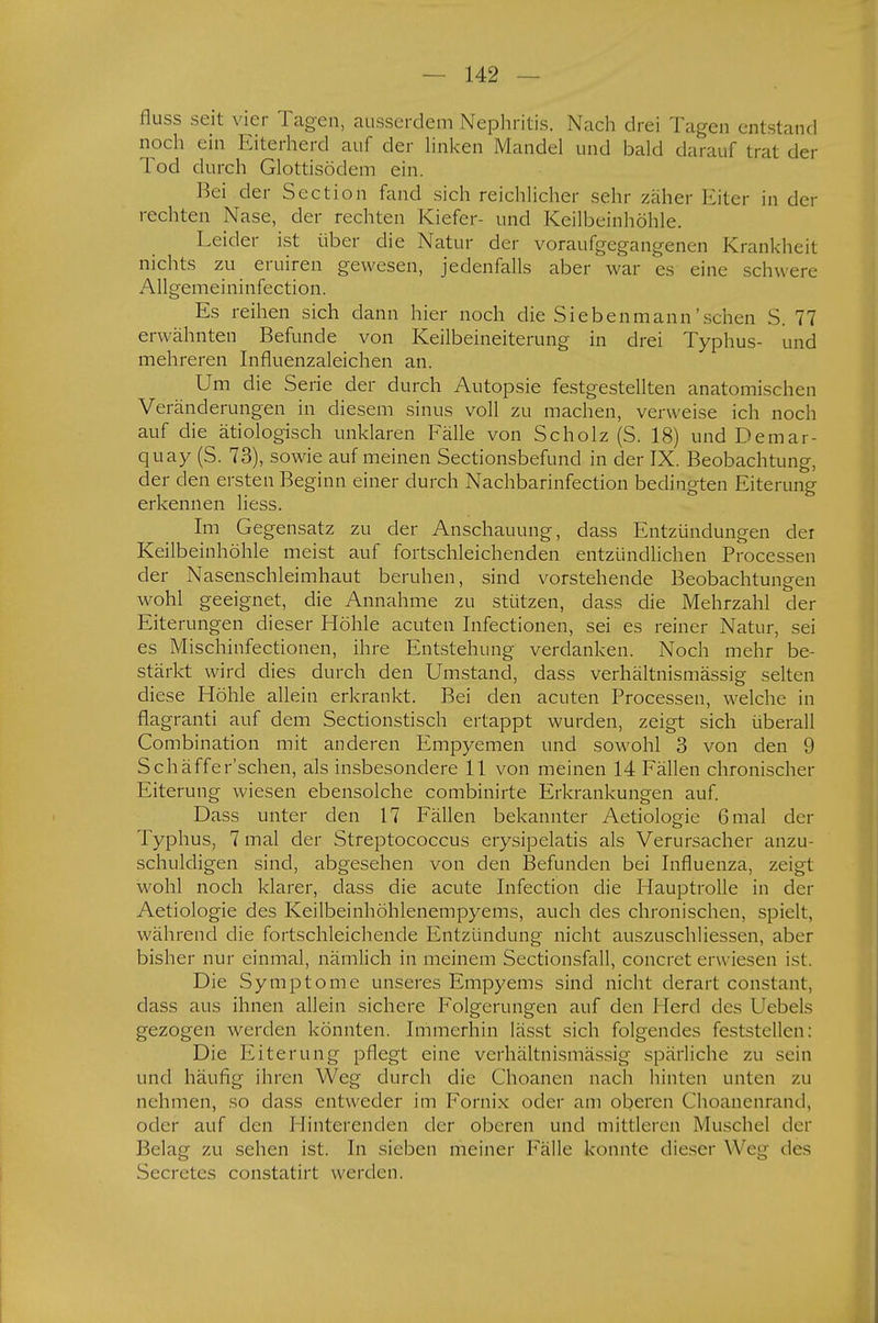 fluss seit vier Tagen, ausserdem Nephritis. Nach drei Tagen entstand noch ein Eiterherd auf der linken Mandel und bald darauf trat der Tod durch Glottisödem ein. Bei der Scction fand sich reichlicher sehr zäher Eiter in der rechten Nase, der rechten Kiefer- und Keilbeinhöhle. Leider ist über die Natur der voraufgegangenen Krankheit nichts zu eruiren gewesen, jedenfalls aber war es eine schwere Allgemeininfection. Es reihen sich dann hier noch die Siebenmann' sehen S. 77 erwähnten Befunde von Keilbeineiterung in drei Typhus- und mehreren Influenzaleichen an. Um die Serie der durch Autopsie festgestellten anatomischen Veränderungen in diesem sinus voll zu machen, verweise ich noch auf die ätiologisch unklaren Fälle von Scholz (S. 18) und Demar- quay (S. 73), sowie auf meinen Sectionsbefund in der IX. Beobachtung, der den ersten Beginn einer durch Nachbarinfection bedingten Eiterung erkennen liess. Im Gegensatz zu der Anschauung, dass Entzündungen der Keilbeinhöhle meist auf fortschleichenden entzündlichen Processen der Nasenschleimhaut beruhen, sind vorstehende Beobachtungen wohl geeignet, die Annahme zu stützen, dass die Mehrzahl der Eiterungen dieser Höhle acuten Infectionen, sei es reiner Natur, sei es Mischinfectionen, ihre Entstehung verdanken. Noch mehr be- stärkt wird dies durch den Umstand, dass verhältnismässig selten diese Höhle allein erkrankt. Bei den acuten Processen, welche in flagranti auf dem Sectionstisch ertappt wurden, zeigt sich überall Combination mit anderen Empyemen und sowohl 3 von den 9 Schäffer'schen, als insbesondere 11 von meinen 14 Fällen chronischer Eiterung wiesen ebensolche combinirte Erkrankungen auf. Dass unter den 17 Fällen bekannter Aetiologie 6 mal der Typhus, 7 mal der Streptococcus erysipelatis als Verursacher anzu- schuldigen sind, abgesehen von den Befunden bei Influenza, zeigt wohl noch klarer, dass die acute Infection die Hauptrolle in der Aetiologie des Keilbeinhöhlenempyems, auch des chronischen, spielt, während die fortschleichende Entzündung nicht auszuschliessen, aber bisher nur einmal, nämlich in meinem Sectionsfall, concret erwiesen ist. Die Symptome unseres Empyems sind nicht derart constant, dass aus ihnen allein sichere Folgerungen auf den Herd des Uebels gezogen werden könnten. Immerhin lässt sich folgendes feststellen: Die Eiterung pflegt eine verhältnismässig spärliche zu sein Lind häufig ihren Weg durch die Choanen nach hinten unten zu nehmen, so dass entweder im Fornix oder am oberen Choanenrand, oder auf den I linterenden der oberen und mittleren Muschel der Belag zu sehen ist. In sieben meiner Fälle konnte dieser Weg des Secretes constatirt werden.