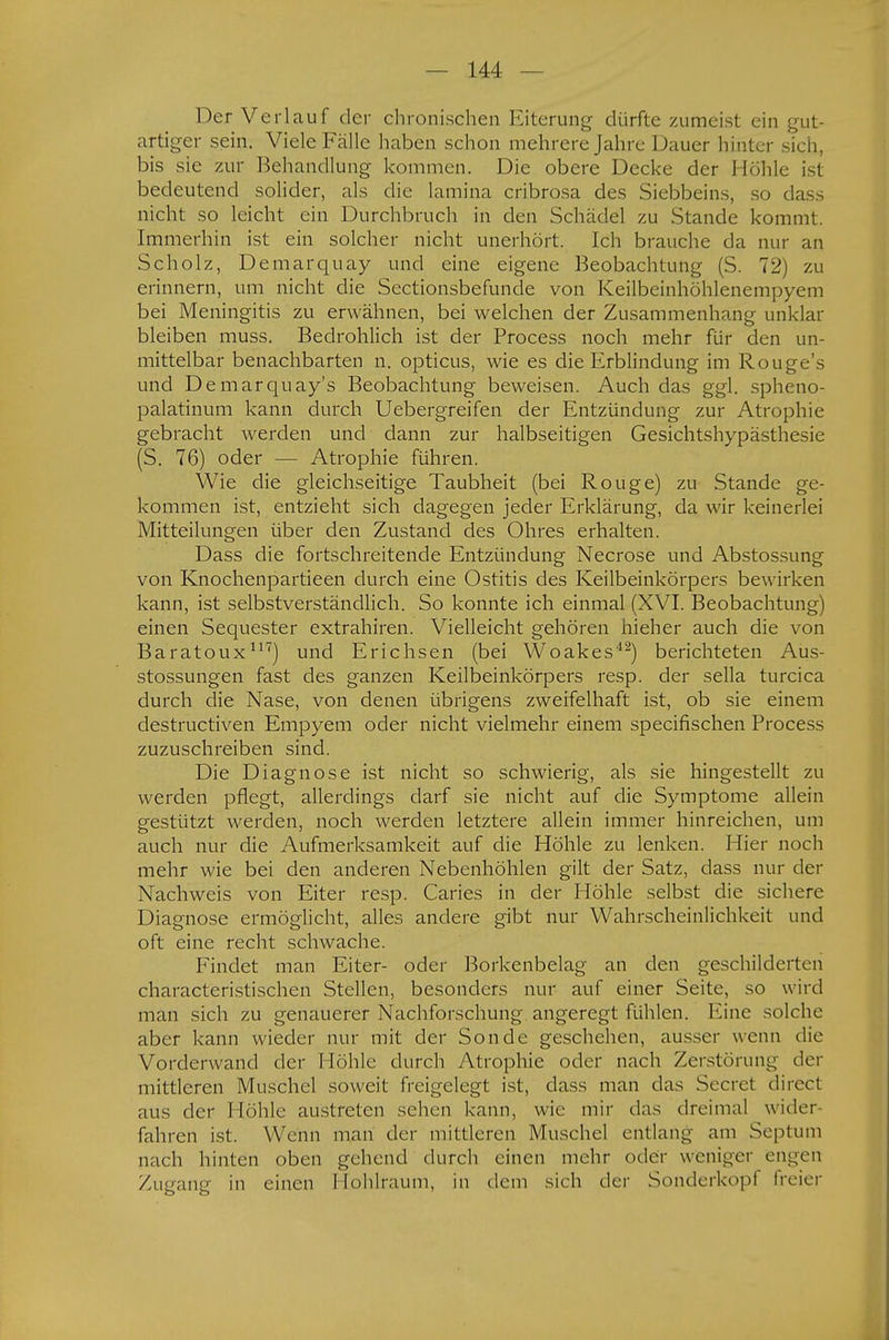 Der Verlauf der chronischen Eiterung dürfte zumeist ein gut- artiger sein. Viele Fälle haben schon mehrere Jahre Dauer hinter sich, bis sie zur Behandlung kommen. Die obere Decke der Höhle ist bedeutend solider, als die lamina cribrosa des Siebbeins, so dass nicht so leicht ein Durchbruch in den Schädel zu Stande kommt. Immerhin ist ein solcher nicht unerhört. Ich brauche da nur an Scholz, Demarquay und eine eigene Beobachtung (S. 72) zu erinnern, um nicht die Sectionsbefunde von Keilbeinhöhlenempyem bei Meningitis zu erwähnen, bei welchen der Zusammenhang unklar bleiben muss. Bedrohlich ist der Process noch mehr für den un- mittelbar benachbarten n. opticus, wie es die Erblindung im Rouge's und Demarquay's Beobachtung beweisen. Auch das ggl. spheno- palatinum kann durch Uebergreifen der Entzündung zur Atrophie gebracht werden und dann zur halbseitigen Gesichtshypästhesie (S. 76) oder — Atrophie führen. Wie die gleichseitige Taubheit (bei Rouge) zu Stande ge- kommen ist, entzieht sich dagegen jeder Erklärung, da wir keinerlei Mitteilungen über den Zustand des Ohres erhalten. Dass die fortschreitende Entzündung Necrose und Abstossung von Knochenpartieen durch eine Ostitis des Keilbeinkörpers bewirken kann, ist selbstverständlich. So konnte ich einmal (XVI. Beobachtung) einen Sequester extrahiren. Vielleicht gehören hieher auch die von Baratoux117) und Erichsen (bei Woakes42) berichteten Aus- stossungen fast des ganzen Keilbeinkörpers resp. der sella turcica durch die Nase, von denen übrigens zweifelhaft ist, ob sie einem destruetiven Empyem oder nicht vielmehr einem speeifischen Process zuzuschreiben sind. Die Diagnose ist nicht so schwierig, als sie hingestellt zu werden pflegt, allerdings darf sie nicht auf die Symptome allein gestützt werden, noch werden letztere allein immer hinreichen, um auch nur die Aufmerksamkeit auf die Höhle zu lenken. Hier noch mehr wie bei den anderen Nebenhöhlen gilt der Satz, dass nur der Nachweis von Eiter resp. Caries in der Höhle selbst die sichere Diagnose ermöglicht, alles andere gibt nur Wahrscheinlichkeit und oft eine recht schwache. Findet man Eiter- oder Borkenbelag an den geschilderten characteristischen Stellen, besonders nur auf einer Seite, so wird man sich zu genauerer Nachforschung angeregt fühlen. Eine solche aber kann wieder nur mit der Sonde geschehen, aussei- wenn die Vorderwand der Höhle durch Atrophie oder nach Zerstörung der mittleren Muschel soweit freigelegt ist, dass man das Secret direct aus der I Iohle austreten seilen kann, wie mir das dreimal wider fahren ist. Wenn man der mittleren Muschel entlang am Septum nach hinten oben gehend durch einen mehr oder weniger engen Zugang in einen Hohlraum, in dem sieh der Sonderkopf freier