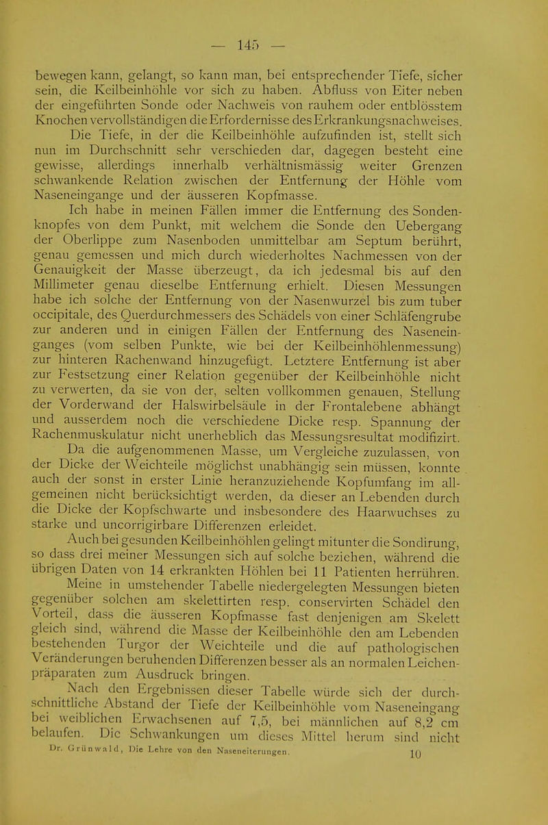 bewegen kann, gelangt, so kann man, bei entsprechender Tiefe, sicher sein, die Keilbeinhöhle vor sich zu haben. Abfluss von Eiter neben der eingeführten Sonde oder Nachweis von rauhem oder entblösstem Knochen vervollständigen die Erfordernisse des Erkrankungsnachweises. Die Tiefe, in der die Keilbeinhöhle aufzufinden ist, stellt sich nun im Durchschnitt sehr verschieden dar, dagegen besteht eine gewisse, allerdings innerhalb verhältnismässig weiter Grenzen schwankende Relation zwischen der Entfernung der Höhle vom Naseneingange und der äusseren Kopfmasse. Ich habe in meinen Fällen immer die Entfernung des Sonden- knopfes von dem Punkt, mit welchem die Sonde den Uebergang der Oberlippe zum Nasenboden unmittelbar am Septum berührt, genau gemessen und mich durch wiederholtes Nachmessen von der Genauigkeit der Masse überzeugt, da ich jedesmal bis auf den Millimeter genau dieselbe Entfernung erhielt. Diesen Messungen habe ich solche der Entfernung von der Nasenwurzel bis zum tuber occipitale, des Querdurchmessers des Schädels von einer Schläfengrube zur anderen und in einigen Fällen der Entfernung des Nasenein- ganges (vom selben Punkte, wie bei der Keilbeinhöhlenmessung) zur hinteren Rachenwand hinzugefügt. Letztere Entfernung ist aber zur Festsetzung einer Relation gegenüber der Keilbeinhöhle nicht zu verwerten, da sie von der, selten vollkommen genauen, Stellung der Vorderwand der Halswirbelsäule in der Frontalebene abhängt und ausserdem noch die verschiedene Dicke resp. Spannung der Rachenmuskulatur nicht unerheblich das Messungsresultat modifizirt. Da die aufgenommenen Masse, um Vergleiche zuzulassen, von der Dicke der Weichteile möglichst unabhängig sein müssen, konnte auch der sonst in erster Linie heranzuziehende Kopfumfang im all- gemeinen nicht berücksichtigt werden, da dieser an Lebenden durch die Dicke der Kopfschwarte und insbesondere des Haarwuchses zu starke und uncorrigirbare Differenzen erleidet. Auch bei gesunden Keilbeinhöhlen gelingt mitunter die Sondirung, so dass drei meiner Messungen sich auf solche beziehen, während die übrigen Daten von 14 erkrankten Höhlen bei 11 Patienten herrühren. Meine in umstehender Tabelle niedergelegten Messungen bieten gegenüber solchen am skelettirten resp. conservirten Schädel den Vorteil, dass die äusseren Kopfmasse fast denjenigen am Skelett gleich sind, während die Masse der Keilbeinhöhle den am Lebenden bestehenden Turgor der Weichteile und die auf pathologischen Veränderungen beruhenden Differenzen besser als an normalen Leichen- präparaten zum Ausdruck bringen. Nach den Ergebnissen dieser Tabelle würde sich der durch- schnittliche Abstand der Tiefe der Keilbeinhöhle vom Naseneingang bei weiblichen Erwachsenen auf 7,5, bei männlichen auf 8,2 cm belaufen. Die Schwankungen um dieses Mittel herum sind nicht I->r. Grünwald, Die Lehre von den Naseneiterungen. in