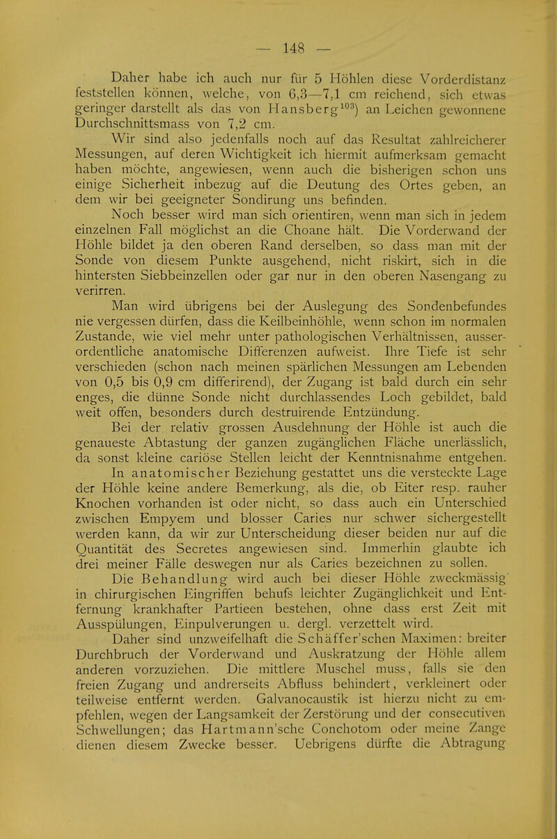 Daher habe ich auch nur für 5 Höhlen diese Vorderdistanz feststellen können, welche, von 6,3—7,1 cm reichend, sich etwas geringer darstellt als das von Hansberg103) an Leichen gewonnene Durchschnittsmass von 7,2 cm. Wir sind also jedenfalls noch auf das Resultat zahlreicherer Messungen, auf deren Wichtigkeit ich hiermit aufmerksam gemacht haben möchte, angewiesen, wenn auch die bisherigen schon uns einige Sicherheit inbezug auf die Deutung des Ortes geben, an dem wir bei geeigneter Sondirung uns befinden. Noch besser wird man sich orientiren, wenn man sich in jedem einzelnen Fall möglichst an die Choane hält. Die Vorderwand der Höhle bildet ja den oberen Rand derselben, so dass man mit der Sonde von diesem Punkte ausgehend, nicht riskirt, sich in die hintersten Siebbeinzellen oder gar nur in den oberen Nasengang zu verirren. Man wird übrigens bei der Auslegung des Sondenbefundes nie vergessen dürfen, dass die Keilbeinhöhle, wenn schon im normalen Zustande, wie viel mehr unter pathologischen Verhältnissen, ausser- ordentliche anatomische Differenzen aufweist. Ihre Tiefe ist sehr verschieden (schon nach meinen spärlichen Messungen am Lebenden von 0,5 bis 0,9 cm differirend), der Zugang ist bald durch ein sehr enges, die dünne Sonde nicht durchlassendes Loch gebildet, bald weit offen, besonders durch destruirende Entzündung. Bei der relativ grossen Ausdehnung der Höhle ist auch die genaueste Abtastung der ganzen zugänglichen Fläche unerlässlich, da sonst kleine cariöse Stellen leicht der Kenntnisnahme entgehen. In anatomischer Beziehung gestattet uns die versteckte Lage der Höhle keine andere Bemerkung, als die, ob Eiter resp. rauher Knochen vorhanden ist oder nicht, so dass auch ein Unterschied zwischen Empyem und blosser Caries nur schwer sichergestellt werden kann, da wir zur Unterscheidung dieser beiden nur auf die Quantität des Secretes angewiesen sind. Immerhin glaubte ich drei meiner Fälle deswegen nur als Caries bezeichnen zu sollen. Die Behandlung wird auch bei dieser Höhle zweckmässig in chirurgischen Eingriffen behufs leichter Zugänglichkeit und Ent- fernung krankhafter Partieen bestehen, ohne dass erst Zeit mit Ausspülungen, Einpulverungen u. dergl. verzettelt wird. Daher sind unzweifelhaft die Schäffer'schen Maximen: breiter Durchbruch der Vorderwand und Auskratzung der Höhle allem anderen vorzuziehen. Die mittlere Muschel muss, falls sie den freien Zugang und andrerseits Abfluss behindert, verkleinert oder teilweise entfernt werden. Galvanocaustik ist hierzu nicht zu em- pfehlen, wegen der Langsamkeit der Zerstörung und der consecutiven Schwellungen; das Hartmann'sche Conchotom oder meine Zange dienen diesem Zwecke besser. Uebrigens dürfte die Abtragung