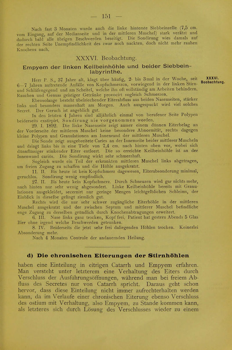 Nach fast 3 Monaten wurde auch die linke hinterste Siebbeinzelle (7,5 cm. vom Eingang, auf der Medianseite und in der mittleren Muschel) stark verätzt und dadurch bald alle übrigen Beschwerden beseitigt. Die Sondirung wies damals auf der rechten Seite Unempfindlichkeit des zwar noch nackten, doch nicht mehr rauhen Knochens nach. XXXVI. Beobachtung. Empyem der linken Keilbeinhöhle und beider Siebbein- labyrinthe, Herr P. S., 37 Jahre alt, klagt über häufig, 2- bis 3 mal in der Woche, seit JgjJJJ- 6—7 Jahren auftretende Anfälle von Kopfschmerzen, vorwiegend in der linken Stirn- und Schläfengegend und am Scheitel, welche ihn oft vollständig am Arbeiten behindern. Rauchen und Genuss geistiger Getränke provoeivt sogleich Schmerzen. Ebensolange besteht übelriechender Eiterabfluss aus beiden Nasenseiten, stärker links und besonders massenhaft am Morgen. Auch ausgespuckt wird viel solches Secret. Der Geruch ist angeblich gut. In den letzten 4 Jahren sind alljährlich einmal von berufener Seite Polypen beiderseits exstirpirt, Sondirung nie vorgenommen worden. 29. I. 1892. Die linke Nasenseite zeigt ausser einem dünnen Eiterbelag an der Vorderseite der mittleren Muschel keine besondere Abnormität, rechts dagegen kleine Polypen und Granulationen am Innenrand der mittleren Muschel. Die Sonde zeigt ausgebreitete Caries an der Innenseite beider mittlerer Muscheln und dringt links bis in eine Tiefe von 7,4 cm. nach hinten oben vor, wobei sich dünnflüssiger stinkender Eiter entleert. Die so erreichte Keilbeinhöhle ist an der Innenwand cariös. Die Sondirung wirkt sehr schmerzhaft. Sogleich wurde ein Teil der erkrankten mittleren Muschel links abgetragen, um freien Zugang zu schaffen und die Höhle ausgekratzt. 11. II. Bis heute ist kein Kopfschmerz dagewesen, Eiterabsonderung minimal, geruchlös. Sondirung wenig empfindlich. 27. II. Bis heute kein Kopfschmerz. Durch Schneuzen wird gar nichts mehr, nach hinten nur sehr wenig abgesondert. Linke Keilbeinhöhle bereits mit Granu- lationen ausgekleidet, secernirt nur geringe Mengen leichtgelblichen Schleims, der Einblick in dieselbe gelingt ziemlich gut. Rechts wird die nur sehr schwer zugängliche Eiterhöhle in der mittleren Muschel ausgekratzt und der zwischen Septum und mittlerer Muschel befindliche enge Zugang zu derselben gründlich durch Knochenabtragungen erweitert. (3. III. Nase links ganz trocken, Kopf frei, Patient hat gestern Abends 5 Glas Bier ohne irgend welche Beschwerden getrunken. 8. IV. Beiderseits die jetzt sehr frei daliegenden Höhlen trocken. Keinerlei Absonderung mehr. Nach 4 Monaten Controle der andauernden Heilung. d) Die chronischen Eiterungen der Stirnhöhlen haben eine Einteilung in eitrigen Catarrh und Empyem erfahren. Man versteht unter letzterem eine Verhaltung des Eiters durch Verschluss der Ausführungsöffnungen, während man bei freiem Ab- fluss des Secretes nur von Catarrh spricht. Daraus geht schon hervor, dass diese Einteilung nicht immer aufrechterhalten werden kann, da im Verlaufe einer chronischen Eiterung ebenso Verschluss des ostium mit Verhaltung, also Empyem, zu Stande kommen kann, als letzteres sich durch Lösung des Verschlusses wieder zu einem