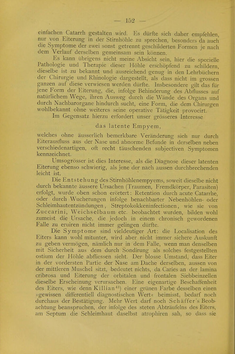 einfachen Catarrh gestalten wird. Es dürfte sich daher empfehlen, nur von Eiterung in der Stirnhöhle zu sprechen, besonders da auch' die Symptome der zwei sonst getrennt geschilderten Formen je nach dem Verlauf derselben gemeinsam sein können. Es kann übrigens nicht meine Absicht sein, hier die specielle Pathologie und Therapie dieser Höhle erschöpfend zu schildern, dieselbe ist zu bekannt und ausreichend genug in den Lehrbüchern der Chirurgie und Rhinologie dargestellt, als dass nicht im grossen ganzen auf diese verwiesen werden dürfte. Insbesondere gilt das für jene Form der Eiterung, die, infolge Behinderung des Abflusses auf natürlichem Wege, ihren Ausweg durch die Wände des Organs und durch Nachbarorgane hindurch sucht, eine Form, die dem Chirurgen wohlbekannt ohne weiteres seine operative Tätigkeit provocirt. Im Gegensatz hierzu erfordert unser grösseres Interesse das latente Empyem, welches ohne äusserlich bemerkbare Veränderung sich nur durch Eiterausfluss aus der Nase und abnorme Befunde in derselben neben verschiedenartigen, oft recht täuschenden subjectiven Symptomen kennzeichnet. Umsogrösser ist dies Interesse, als die Diagnose dieser latenten Eiterung ebenso schwierig, als jene der nach aussen durchbrechenden leicht ist. Die Entstehung des Stirnhöhlenempyems, soweit dieselbe nicht durch bekannte äussere Ursachen (Traumen, Fremdkörper, Parasiten) erfolgt, wurde oben schon erörtert: Retention durch acute Catarrhe, oder durch Wucherungen infolge benachbarter Nebenhöhlen- oder Schleimhautentzündungen, Streptokokkeninfectionen, wie sie von Zuccarini, Weichselbaum etc. beobachtet wurden, bilden wohl zumeist die Ursache, die jedoch in einem chronisch gewordenen Falle zu eruiren nicht immer gelingen dürfte. Die Symptome sind vieldeutiger Art: die Localisation des Eiters kann wohl mitunter, wird aber nicht immer sichere Auskunft zu geben vermögen, nämlich nur in dem Falle, wenn man denselben mit Sicherheit aus dem ' durch Sondirung als solches festgestellten ostium der Höhle abfliessen sieht. Der blosse Umstand, dass Eiter in der vordersten Partie der Nase am Dache derselben, aussen von der mittleren Muschel sitzt, bedeutet nichts, da Caries an der lamina cribrosa und Eiterung der orbitalen und frontalen Siebbeinzellen dieselbe Erscheinung verursachen. Eine eigenartige Beschaffenheit des Eiters, wie denn Killian) einer grünen Farbe desselben einen »gewissen differcntiell diagnostischen Wert« beimisst, bedarf noch durchaus der Bestätigung. Mehr Wei t darf noch Schäffer's Beob« achtung beanspruchen, der infolge des steten Abträufelns des Eiters, am Septum die Schleimhaut daselbst atrophiren sah, so dass sie