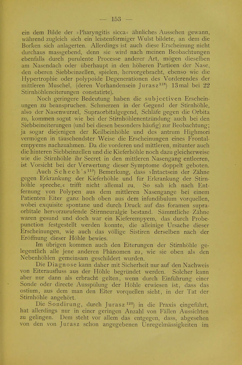 ein dem Bilde der »Pharyngitis sicca« ähnliches Aussehen gewann, während zugleich sich ein leistenförmiger Wulst bildete, an dem die Borken sich anlagerten. Allerdings ist auch diese Erscheinung nicht durchaus massgebend, denn sie wird nach meinen Beobachtungen ebenfalls durch purulente Processe anderer Art, mögen dieselben am Nasendach oder überhaupt in den höheren Partieen der Nase, den oberen Siebbeinzellen, spielen, hervorgebracht, ebenso wie die Hypertrophie oder polypoide Degenerationen des Vorderendes der mittleren Muschel, (deren Vorhandensein Jurasz118) 13mal bei 22 Stirnhöhleneiterungen constatirte). Noch geringere Bedeutung haben die subjectiven Erschein- ungen zu beanspruchen. Schmerzen in der Gegend der Stirnhöhle, also der Nasenwurzel, Supraorbitalgegend, Schläfe gegen die Orbita zu, kommen sogut wie bei der Stirnhöhlenentzündung auch bei den Siebbeineiterungen (und bei diesen besonders häufig) zur Beobachtung; ja sogar diejenigen der Keilbeinhöhle und des antrum Highmori vermögen in täuschendster Weise die Erscheinungen eines Frontal- empyems nachzuahmen. Da die vorderen und mittleren, mitunter auch die hinteren Siebbeinzellen und die Kieferhöhle noch dazu gleicherweise wie die Stirnhöhle ihr Secret in den mittleren Nasengang entleeren, ist Vorsicht bei der Verwertung dieser Symptome doppelt geboten. Auch Sehe ch's119) Bemerkung, dass »Intactsein der Zähne gegen Erkrankung der Kieferhöhle und für Erkrankung der Stirn- höhle spreche,« trifft nicht allemal zu. So sah ich nach Ent- fernung von Polypen aus dem mittleren Nasengange bei einem Patienten Eiter ganz hoch oben aus dem infundibulum vorquellen, wobei exquisite spontane und durch Druck auf das foramen supra- orbitale hervorzurufende Stirnneuralgie bestand. Sämmtliche Zähne waren gesund und doch war ein Kieferempyem, das durch Probe- punetion festgestellt werden konnte, die alleinige Ursache dieser Erscheinungen, wie auch das völlige Sistiren derselben nach der Eröffnung dieser Höhle bewies. Im übrigen kommen auch den Eiterungen der Stirnhöhle ge- legentlich alle jene anderen Phänomen zu, wie sie oben als den Nebenhöhlen gemeinsam geschildert wurden. Die Diagnose kann daher mit Sicherheit nur auf den Nachweis von Eiterausfluss aus der Höhle begründet werden. Solcher kann aber nur dann als erbracht gelten, wenn durch Einführung einer Sonde oder directe Ausspülung der Höhle erwiesen ist, dass das ostium, aus dem man den Eiter vorquellen sieht, in der Tat der Stirnhöhle angehört. Die Sondirung, durch Jurasz120) in die Praxis eingeführt, hat allerdings nur in einer geringen Anzahl von Fällen Aussichten zu gelingen. De in steht vor allem das entgegen, dass, abgesehen von den von Jurasz schon angegebenen Unregelmässigkeiten im