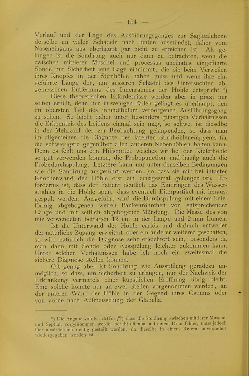 Verlauf und der Lage des Äusführungsganges zur Sagittaleberie derselbe an vielen Schädeln nach hinten ausmündet, daher vom Naseneingang aus überhaupt gar nicht zu erreichen ist. Als ge- lungen ist die Sondirung auch nur dann zu betrachten, wenn die zwischen mittlerer Muschel und processus uncinatus eingeführte Sonde mit Sicherheit jene Lage einnimmt, die sie beim Verweilen ihres Knopfes in der Stirnhöhle haben muss und wenn ihre ein- geführte Länge der, am äusseren Schädel des Untersuchten ab- gemessenen Entfernung des Innenraumes der Höhle entspricht. *) Diese theoretischen Erfordernisse werden aber in praxi nur selten erfüllt, denn nur in wenigen Fällen gelingt es überhaupt, den im obersten Teil des infundibulum verborgenen Ausführungsgang zu sehen. So leicht daher unter, besonders günstigen Verhältnissen die Erkenntnis des Leidens einmal sein mag, so schwer ist dieselbe in der Mehrzahl der zur Beobachtung gelangenden, so dass man im allgemeinen die Diagnose des latenten Stirnhöhlenempyems für die schwierigste gegenüber allen anderen Nebenhöhlen halten kann. Denn es fehlt uns ein Hilfsmittel, welches wir bei der Kieferhöhle so gut verwenden können, die Probepunction und häufig auch die Probedurchspülung. Letztere kann nur unter denselben Bedingungen wie die Sondirung ausgeführt werden (so dass sie mir bei intacter Knochenwand der Höhle erst ein einzigesmal gelungen ist). Er- fordernis ist, dass der Patient deutlich das Eindringen des Wasser- strahles in die Höhle spürt, dass eventuell Eiterpartikel mit heraus- gespült werden. Ausgeführt wird die Durchspülung mit einem knie- förmig abgebogenen weiten Paukenröhrchen von entsprechender Länge und mit seitlich abgebogener Mündung. Die Masse des von mir verwendeten betragen 12 cm in der Länge und 2 mm Lumen. Ist die Unterwand der Höhle cariös und dadurch entweder der natürliche Zugang erweitert oder ein anderer weiterer geschaffen, so wird natürlich die Diagnose sehr erleichtert sein, besonders da man dann mit Sonde oder Ausspülung leichter zukommen kann. Unter solchen Verhältnissen habe ich noch ein zweitesmal die sichere Diagnose stellen können. Oft genug aber ist Sondirung wie Ausspülung geradezu un- möglich, so dass, um Sicherheit zu erlangen, nur der Nachweis der Erkrankung vermittels einer künstlichen Eröffnung übrig bleibt. Eine solche könnte nur an zwei Stellen vorgenommen werden, an der unteren Wand der Höhle in der Gegend ihres Ostiums oder von vorne nach Aufmeisselung der Glabella. *) Die Angabe von Schäffcr,05) dass die Sondirung zwischen mittlerer Muschel und Septum vorgenommen werde, beruht offenbar auf einem Druckfehler muss jedoch hier ausdrücklich richtig gestellt werden, da dieselbe in einem Referat unverändert wiedergegeben worden ist.