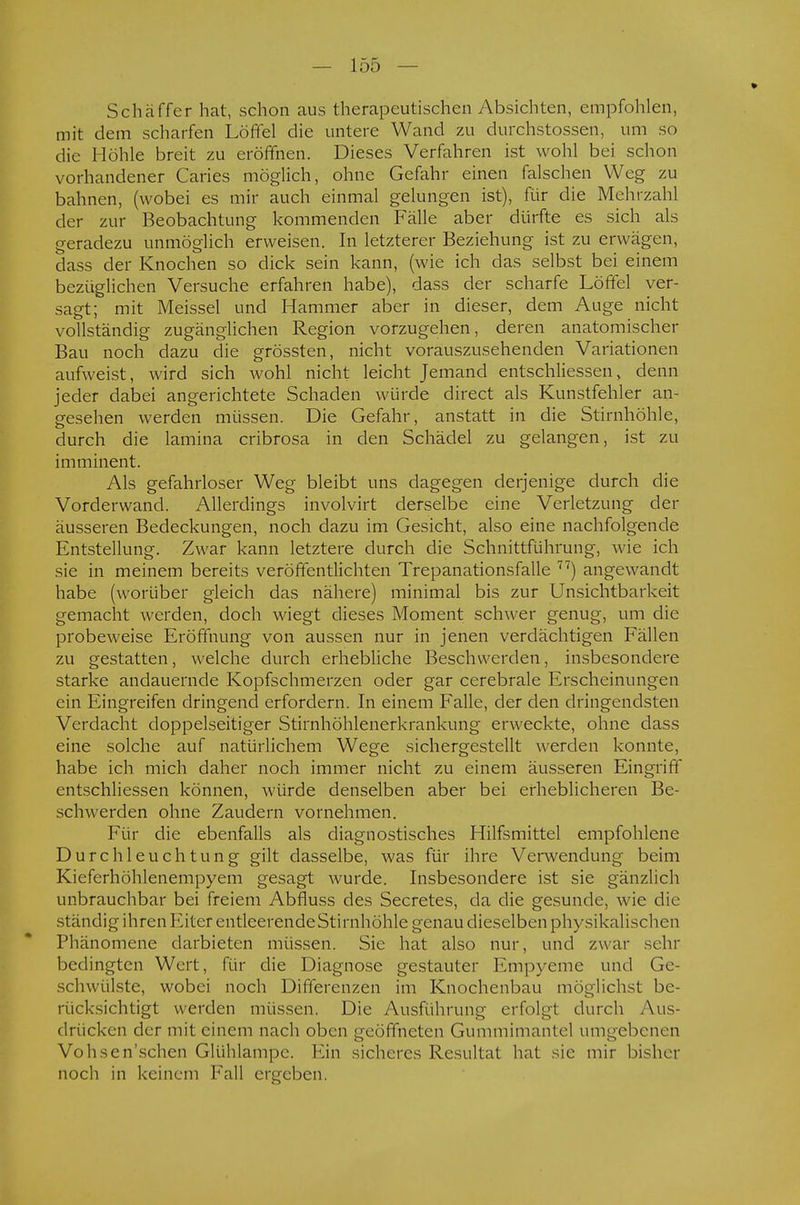 Schäffer hat, schon aus therapeutischen Absichten, empfohlen, mit dem scharfen Löffel die untere Wand zu durchstossen, um so die Höhle breit zu eröffnen. Dieses Verfahren ist wohl bei schon vorhandener Caries möglich, ohne Gefahr einen falschen Weg zu bahnen, (wobei es mir auch einmal gelungen ist), für die Mehrzahl der zur Beobachtung kommenden Fälle aber dürfte es sich als geradezu unmöglich erweisen. In letzterer Beziehung ist zu erwägen, dass der Knochen so dick sein kann, (wie ich das selbst bei einem bezüglichen Versuche erfahren habe), dass der scharfe Löffel ver- sagt; mit Meissel und Hammer aber in dieser, dem Auge nicht vollständig zugänglichen Region vorzugehen, deren anatomischer Bau noch dazu die grössten, nicht vorauszusehenden Variationen aufweist, wird sich wohl nicht leicht Jemand entschliessen > denn jeder dabei angerichtete Schaden würde direct als Kunstfehler an- gesehen werden müssen. Die Gefahr, anstatt in die Stirnhöhle, durch die lamina cribrosa in den Schädel zu gelangen, ist zu imminent. Als gefahrloser Weg bleibt uns dagegen derjenige durch die Vorderwand. Allerdings involvirt derselbe eine Verletzung der äusseren Bedeckungen, noch dazu im Gesicht, also eine nachfolgende Entstellung. Zwar kann letztere durch die Schnittführung, wie ich sie in meinem bereits veröffentlichten Trepanationsfalle 77) angewandt habe (worüber gleich das nähere) minimal bis zur Unsichtbarkeit gemacht werden, doch wiegt dieses Moment schwer genug, um die probeweise Eröffnung von aussen nur in jenen verdächtigen Fällen zu gestatten, welche durch erhebliche Beschwerden, insbesondere starke andauernde Kopfschmerzen oder gar cerebrale Erscheinungen ein Eingreifen dringend erfordern. In einem Falle, der den dringendsten Verdacht doppelseitiger Stirnhöhlenerkrankung erweckte, ohne dass eine solche auf natürlichem Wege sichergestellt werden konnte, habe ich mich daher noch immer nicht zu einem äusseren Eingriff entschliessen können, würde denselben aber bei erheblicheren Be- schwerden ohne Zaudern vornehmen. Für die ebenfalls als diagnostisches Hilfsmittel empfohlene Durchleuchtung gilt dasselbe, was für ihre Verwendung beim Kieferhöhlenempyem gesagt wurde. Insbesondere ist sie gänzlich unbrauchbar bei freiem Abfluss des Secretes, da die gesunde, wie die ständig ihren Eiter entleerende Stirnhöhle genau dieselben physikalischen Phänomene darbieten müssen. Sie hat also nur, und zwar sehr bedingten Wert, für die Diagnose gestauter Empyeme und Ge- schwülste, wobei noch Differenzen im Knochenbau möglichst be- rücksichtigt werden müssen. Die Ausführung erfolgt durch Aus- drücken der mit einem nach oben geöffneten Gummimanlei umgebenen Vohscn'schen Glühlampe. Ein sicheres Resultat hat sie mir bisher noch in keinem Fall ergeben.