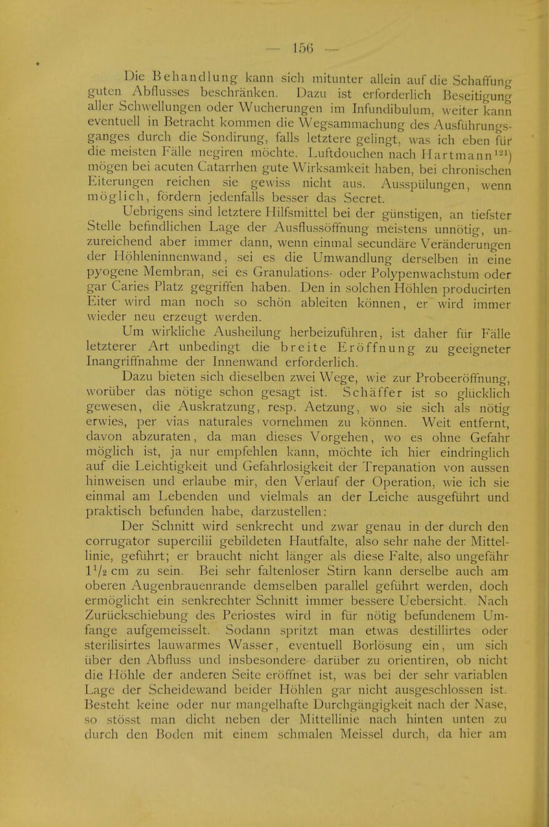 Die Behandlung kann sich mitunter allein auf die Schaffun- guten Abflusses beschränken. Dazu ist erforderlich Beseitigung aller Schwellungen oder Wucherungen im Infundibulum, weiter kann eventuell in Betracht kommen die Wegsammachung des Ausführungs- ganges durch die Sondirung, falls letztere gelingt, was ich eben für die meisten Fälle negiren möchte. Luftdouchen nach Hartmann121) mögen bei acuten Catarrhen gute Wirksamkeit haben, bei chronischen Eiterungen reichen sie gewiss nicht aus. Ausspülungen, wenn möglich, fördern jedenfalls besser das Secret. Uebrigens sind letztere Hilfsmittel bei der günstigen, an tiefster Stelle befindlichen Lage der Ausflussöffnung meistens unnötig, un- zureichend aber immer dann, wenn einmal secundäre Veränderungen der Höhleninnenwand, sei es die Umwandlung derselben in eine pyogene Membran, sei es Granulations- oder Polypenwachstum oder gar Caries Platz gegriffen haben. Den in solchen Höhlen producirten Eiter wird man noch so schön ableiten können, er wird immer wieder neu erzeugt werden. Um wirkliche Ausheilung herbeizuführen, ist daher für Fälle letzterer Art unbedingt die breite Eröffnung zu geeigneter Inangriffnahme der Innenwand erforderlich. Dazu bieten sich dieselben zwei Wege, wie zur Probeeröffnung, worüber das nötige schon gesagt ist. Schäffer ist so glücklich gewesen, die Auskratzung, resp. Aetzung, wo sie sich als nötig erwies, per vias naturales vornehmen zu können. Weit entfernt, davon abzuraten, da man dieses Vorgehen, wo es ohne Gefahr möglich ist, ja nur empfehlen kann, möchte ich hier eindringlich auf die Leichtigkeit und Gefahrlosigkeit der Trepanation von aussen hinweisen und erlaube mir, den Verlauf der Operation, wie ich sie einmal am Lebenden und vielmals an der Leiche ausgeführt und praktisch befunden habe, darzustellen: Der Schnitt wird senkrecht und zwar genau in der durch den corrugator supercilii gebildeten Hautfalte, also sehr nahe der Mittel- linie, geführt; er braucht nicht länger als diese Falte, also ungefähr IV2 cm zu sein. Bei sehr faltenloser Stirn kann derselbe auch am oberen Augenbrauenrande demselben parallel geführt werden, doch ermöglicht ein senkrechter Schnitt immer bessere Uebersicht. Nach Zurückschiebung des Periostes wird in für nötig befundenem Um- fange aufgemeisselt. Sodann spritzt man etwas destillirtes oder sterilisirtes lauwarmes Wasser, eventuell Borlösung ein, um sich über den Abfluss und insbesondere darüber zu orientiren, ob nicht die Höhle der anderen Seite eröffnet ist, was bei der sehr variablen Lage der Scheidewand beider Höhlen gar nicht ausgeschlossen ist. Besteht keine oder nur mangelhafte Durchgängigkeit nach der Nase, so stösst man dicht neben der Mittellinie nach hinten unten zu durch den Boden mit einem schmalen Meissel durch, da hier am