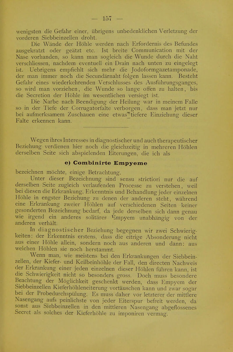 w enigsten die Gefahr einer, übrigens unbedenklichen Verletzung der vorderen Siebbeinzellen droht. Die Wände der Höhle werden nach Erfordernis des Befundes ausgekratzt oder geätzt etc. Ist breite Communication mit der Nase vorhanden, so kann man sogleich die Wunde durch die Naht verschliessen, nachdem eventuell ein Drain nach unten zu eingelegt ist. Uebrigens empfiehlt sich mehr die Jodoformgazetamponade, der man immer noch die Secundärnaht folgen lassen kann. Besteht Gefahr eines wiederkehrenden Verschlusses des Ausführungsganges, so wird man vorziehen, die Wunde so lange offen zu halten, bis die Secretion der Höhle im wesentlichen versiegt ist. Die Narbe nach Beendigung der Heilung war in meinem Falle so in der Tiefe der Corrugatorfalte verborgen, dass man jetzt nur bei aufmerksamem Zuschauen eine etwas^tiefere Einziehung dieser Falte erkennen kann. Wegen ihres Interesses in diagnostischer und auch therapeutischer Beziehung verdienen hier noch die gleichzeitig in mehreren Höhlen derselben Seite sich abspielenden Eiterungen, die ich als e) Combinirte Empyeme bezeichnen möchte, einige Betrachtung. Unter dieser Bezeichnung sind sensu strictiori nur die auf derselben Seite zugleich verlaufenden Processe zu verstehen, weil bei diesen die Erkrankung, Erkenntnis und Behandlung jeder einzelnen Höhle in engster Beziehung zu denen der anderen steht, während eine Erkrankung zweier Höhlen auf verschiedenen Seiten keiner gesonderten Bezeichnung bedarf, da jede derselben sich dann genau wie irgend ein anderes solitäres Empyem unabhängig von der anderen verhält. In diagnostischer Beziehung begegnen wir zwei Schwierig- keiten: der Erkenntnis erstens, dass die eitrige Absonderung nicht aus einer Höhle allein, sondern noch aus anderen und dann: aus welchen Höhlen sie noch herstammt. Wenn man, wie meistens bei den Erkrankungen der Siebbein- zellen, der Kiefer- und Keilbeinhöhle der Fall, den directen Nachweis der Erkrankung einer jeden einzelnen dieser Höhlen führen kann, ist die Schwierigkeit nicht so besonders gross. Doch muss besondere Beachtung der Möglichkeit geschenkt werden, dass Empyem der Siebbeinzellen Kieferhöhleneiterung vortäuschen kann und zwar sogar bei der Probedurchspülung. Es muss daher vor letzterer der mittlere Nasengang aufs peinlichste von jeder Eiterspur befreit werden, da sonst aus Siebbeinzellen in den mittleren Nasengang abgeflossenes Secrct als solches der Kieferhöhle zu imponiren vermag.
