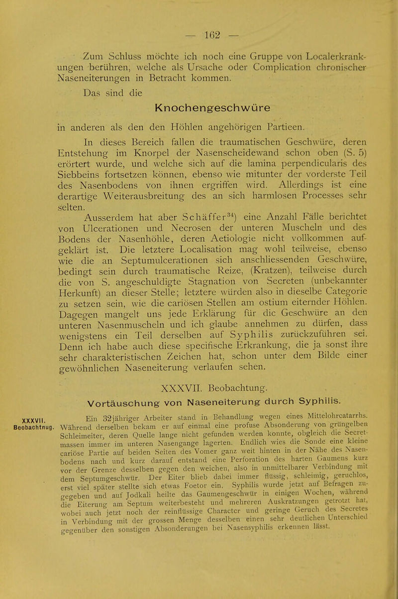 1(52 — Zum Schluss möchte ich noch eine Gruppe von Localerkrank- ungen berühren, welche als Ursache oder Complication chronischer Naseneiterungen in Betracht kommen. Das sind die Knochengeschwüre in anderen als den den Höhlen angehörigen Partieen. In dieses Bereich fallen die traumatischen Geschwüre, deren Entstehung im Knorpel der Nasenscheidewand schon oben (S. 5) erörtert wurde, und welche sich auf die lamina perpendicularis des Siebbeins fortsetzen können, ebenso wie mitunter der vorderste Teil des Nasenbodens von ihnen ergriffen wird. Allerdings ist eine derartige Weiterausbreitung des an sich harmlosen Processes sehr selten. Ausserdem hat aber Schäffer34) eine Anzahl Fälle berichtet von Ulcerationen und Necrosen der unteren Muscheln und des Bodens der Nasenhöhle, deren Aetiologie nicht vollkommen auf- geklärt ist. Die letztere Localisation mag wohl teilweise, ebenso wie die an Septumulcerationen sich anschliessenden Geschwüre, bedingt sein durch traumatische Reize, (Kratzen), teilweise durch die von S. angeschuldigte Stagnation von Secreten (unbekannter Herkunft) an dieser Stelle; letztere würden also in dieselbe Categorie zu setzen sein, wie die cariösen Stellen am ostium eiternder Höhlen. Dagegen mangelt uns jede Erklärung für die Geschwüre an den unteren Nasenmuscheln und ich glaube annehmen zu dürfen, dass wenigstens ein Teil derselben auf Syphilis zurückzuführen sei. Denn ich habe auch diese specifische Erkrankung, die ja sonst ihre sehr charakteristischen Zeichen hat, schon unter dem Bilde einer gewöhnlichen Naseneiterung verlaufen sehen. XXXVII. Beobachtung. Vortäuschung von Naseneiterung durch Syphilis. xxxvu Ein 32jähriger Arbeiter stand in Behandlung wegen eines Mittelohrcatarrhs. Beobachtnug. Während derselben bekam er auf einmal eine profuse Absonderung von grüngelben Schleimeiter, deren Quelle lange nicht gefunden werden konnte, obgleich die Secret massen immer im unteren Nasengange lagerten. Endlich wies die Sonde eine kleine cariöse Partie auf beiden Seiten des Vomer ganz weit hinten in der Nähe des Nasen- bodens nach und kurz darauf entstand eine Perforation des harten Baumens kurz vor der Grenze desselben gegen den weichen, also in unmittelbarer Verbindung mit dem Septumgeschwür. Der Eiter blieb dabei immer flüssig, schleimig, geruchlos, erst viel später stellte sich etwas Foetor ein. Syphilis wurde jetzt auf Befragen zu- begeben und auf Jodkali heilte das Gaumengeschwür in einigen Wochen, während die Eiterung am Septum weiterbesteht und mehreren Auskratzungen getrotzt hat, wobei auch jetzt noch der reinflüssige Charactcr und geringe Geruch des Secrctes in Verbindung mit der grossen Menge desselben einen sehr deutlichen Unterschied gegenüber den sonstigen Absonderungen bei Nasensyphilis erkennen lasst.