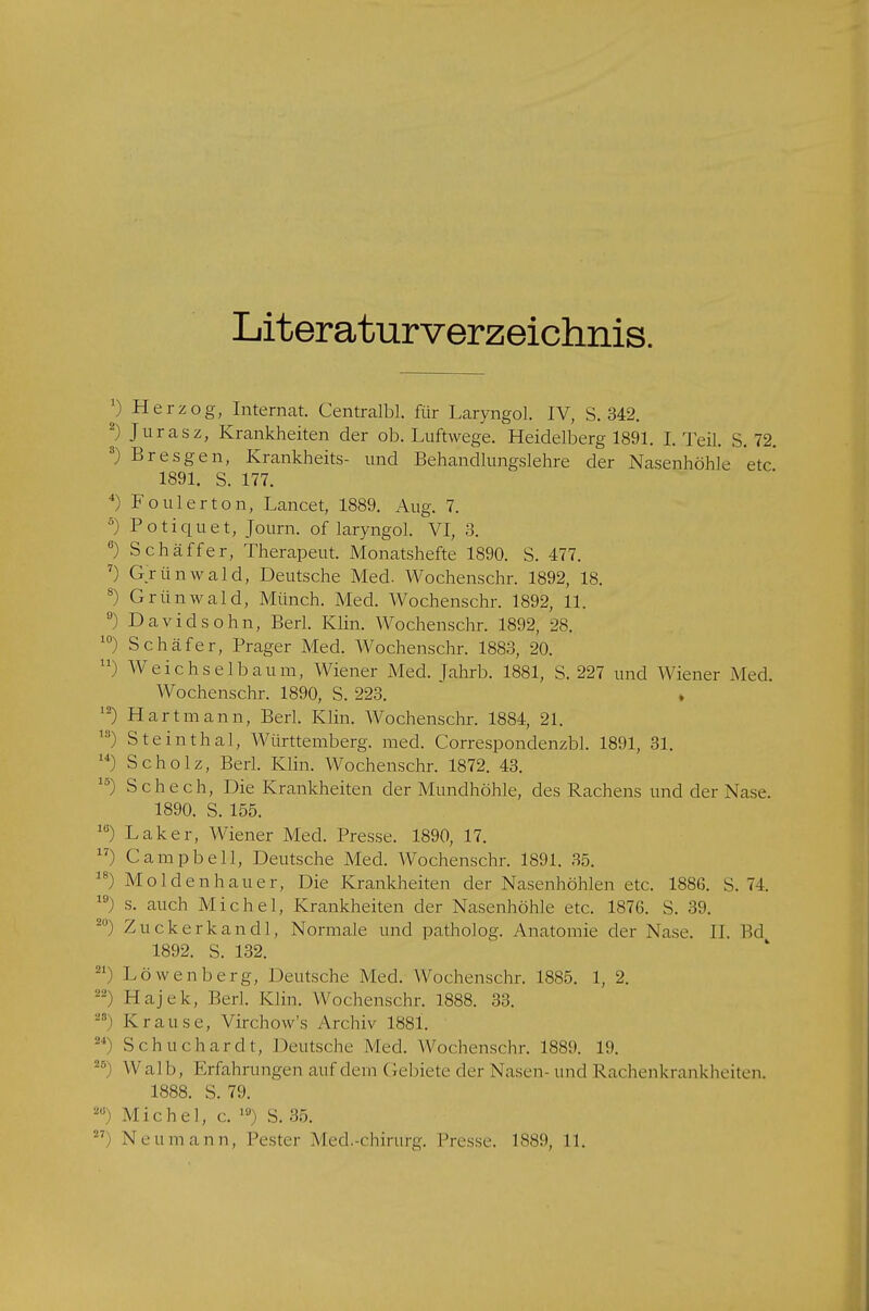 Literaturverzeichnis. x) Herzog, Internat. Centralbl. für Laryngol. IV, S. 342. 2) Juras z, Krankheiten der ob. Luftwege. Heidelberg 1891. I.Teil. S. 72. 3) Bresgen, Krankheits- und Behandlungslehre der Nasenhöhle etc 1891. S. 177. 4) Foul er ton, Lancet, 1889. Aug. 7. 5) Potiquet, Journ. of laryngol. VI, 3. 6) Schaffer, Therapeut. Monatshefte 1890. S. 477. 7) Grünwald, Deutsche Med. Wochenschr. 1892, 18. 8) Grünwald, Münch. Med. Wochenschr. 1892, 11. °) Davidsohn, Berl. Klin. Wochenschr. 1892, 28. 10) Schäfer, Prager Med. Wochenschr. 1883, 20. ) Weichselbaum, Wiener Med. Jahrb. 1881, S. 227 und Wiener Med. Wochenschr. 1890, S. 223. » 12) Hart mann, Berl. Klin. Wochenschr. 1884, 21. 15) Steinthal, Württemberg, med. Correspondenzbl. 1891, 31. u) Scholz, Berl. Klin. Wochenschr. 1872. 43. ls) Schech, Die Krankheiten der Mundhöhle, des Rachens und der Nase. 1890. S. 155. 16) Laker, Wiener Med. Presse. 1890, 17. 17) Campbell, Deutsche Med. Wochenschr. 1891. 35. 18) Mol den hau er, Die Krankheiten der Nasenhöhlen etc. 1886. S. 74. 19 s. auch Michel, Krankheiten der Nasenhöhle etc. 1876. S. 39. 2M) Zuckerkandl, Normale und patholog. Anatomie der Nase. II. Bd 1892. S. 132. Z1) Löwenberg, Deutsche Med. Wochenschr. 1885. 1, 2. 22 Hajck, Perl. Klin. Wochenschr. 1888. 33. 28) Krause, Virchow's Archiv 1881. 24) Schuchardt, Deutsche Med. Wochenschr. 1889. 19. 25) Walb, Erfahrungen auf dem Gebiete der Nasen- und Rachenkrankheitea 1888. S. 79. 2Ü) Michel, c. 1U) S. 35.  Neumann, Pester Med.-chirurg. Presse. 1889, 11.