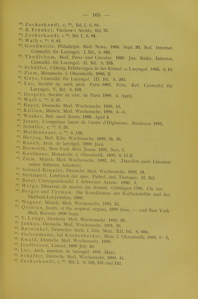 28\ 3S\ !,S) 87^ 40) 41\ 4-4 \ Zuckerkandl, c. 20), Bd. I, S. 93. 28 B. Krankel, Virchow's Archiv, Bd. 75. 30) Zuckerkandl, c 20) Bd. I, S. 94. 51) Walb c.2Ö) S. 81. 52) Goodwillie, Philadelph. Med. News. 1884. Sept. 20. Ref. Internat. Centralbl. für Laryngol. I. Bd., S. 346. ') Thudichum, Med. Press and Circular. 1885. Jan. Refer. Internat. Centralbl. für Laryngol. II. Bd. S. 255. S4) Sch äffer, Chirurg. Erfahrungen in der Rhinol, u. Laryngol. 1885. S. 10. :,ä) Ziem, Monatschr. f. Ohrenheilk. 1886, 2. [) Cuye, Centralbl. für Laryngol. III. Bd. S. 261. ') Luc, Societe de med. prat. Paris 1887. Febr. Ref. Centralbl für Laryngol. V. Bd. S. 103. ÄS) Despres, Societe de chir. de Paris 1888. 4. April a9) Walb c. 25) S. 27. ') Bayer, Deutsche Med. Wochenschr. 1889. 10. ) Killian, Münch. Med. Wochenschr. 1892. 4—6. ) Woakes, Brit. med. Journ. 1885. April 4. ) Jeanty, L'empyeme latent de l'antre d'Highmore. Bordeaux 1891 ') Schäffer, c. 34) S. 24. 45) Moldenhauer, c. 18) S. 138. *•) Heryng, Berl. Klin. Wochenschr. 1889. 35, 36. 4?) Ruault, Arch. de laryngol. 1890. Juni. ^) Bosworth, New-York Med. Journ. 1891. Nov. 7. 49) Kaufmann, Monatschr. f. Ohrenheilk. 1890. S. 13 ff a0) Ziem, Münch. Med. Wochenschr. 1892. 16. -Daselbst auch Literatur seiner früheren Arbeiten . 11 S< hmid-Rimpler, Deutsche Med. Wochenschr. 1892 24 Strümpell, Lehrbuch der spec. Pathol. und Therapie. IL Bd Borel, Correspondenzbl. f. Schweizer Aerzte. 1880. 3. 2 ^elge, Dissertat. de morbo sin. frontal. Göttingen 1786 Cit bei ) «erger und Tyrman, Die Krankheiten der Keilbeinhöhle und des Siebbem-Labyrinthes. 1886.  Wagner, Münch. Med. Wochenschr. 1891. 51. ) Q^lan, Journ. of the respirat. organs, 1890 June, - - and New York Med. Record. 1890 Sept. N- Lange, Deutsche Med. Wochenschr. 1892. 29. .hm kau, Deutsche Med. Wochenschr 1891 26  Bärwinkel, Deutsches Arch. f. klin. Md. XII. Bd. S. 606 , ^ V',nn,V'nn*, Kuchenbecker, Mon. f. Ohrenheilk. 1892. 5-7. - Ewald, Deutsche Med. Wochenschr. 1890. J ea ffreso n, Lancet, 1890 July 20. Luc, Ardi. internat de laryngol. L891. März. Schäffer, Deutsche Med. Wochenschr 1890 II 0Ü) Zuckerkandl, c. *>) Rd. I. S. 126, 131 und 132 ' «2 es 64