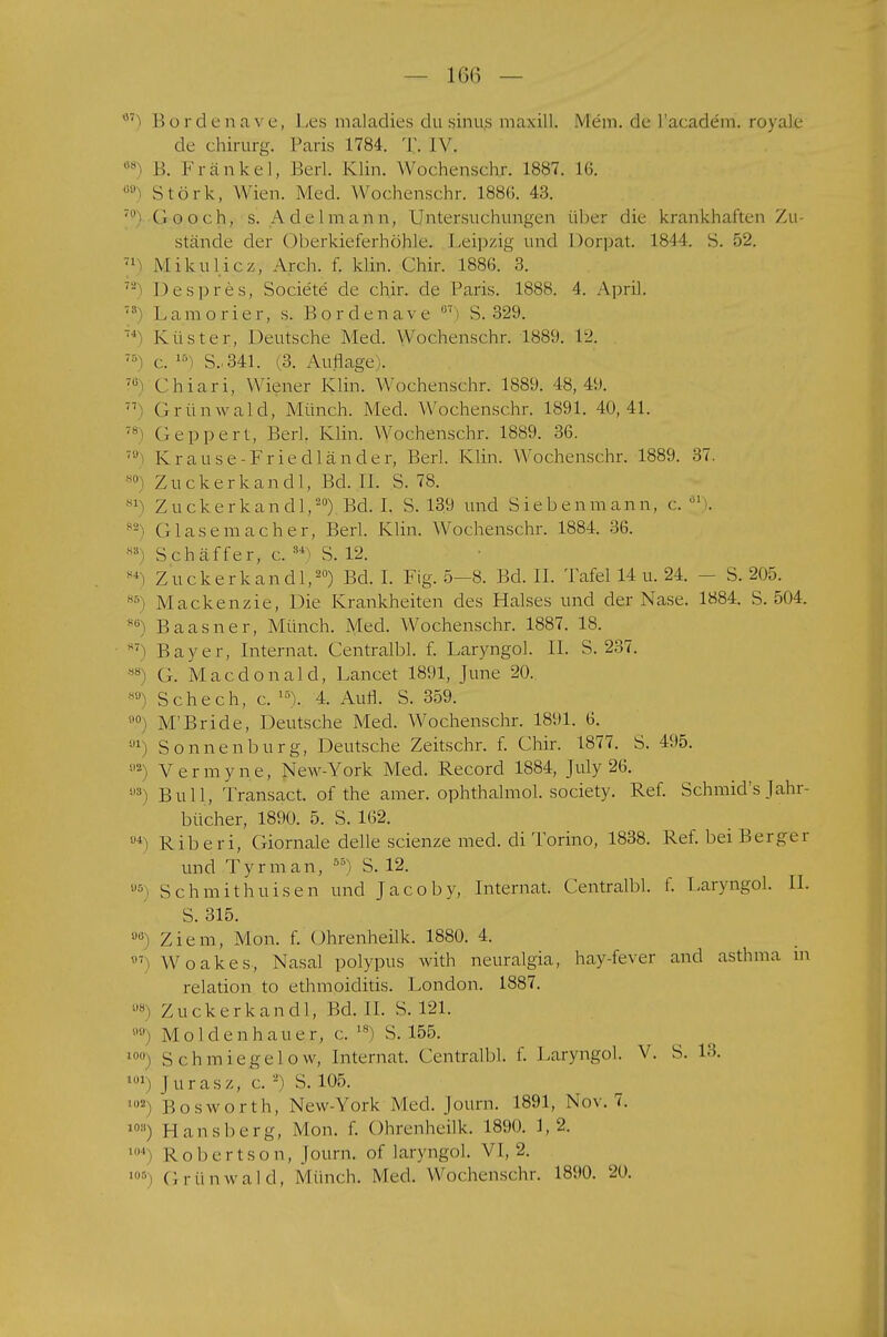 °7) Bordenave, Les maladies du sinus maxill. Mem. de l'academ. royalc de Chirurg. Paris 1784. X. IV. 68 B. Krankel, Berl. Klin. Wochenschj. 1887. 16. 00) Stork, Wien. Med. Wochenschr. 1886. 43. ' (looch, s. Adelmann, Untersuchungen über die krankhaften Zu- stände der Oberkieferhöhle. Leipzig und Dorpat. 1844. S. 52. 71 j Mikulicz, Arch. f. klin. Chir. 1886. 3. 7J Despres, Societe de chir. de Paris. 1888. 4. April. 7:1 Lam orrer, s. Bordenave 07' S. 329. '*) Küster, Deutsche Med. Wochenschr. 1889. 12. 75) c. 15) S..341. (3. Auflage,;. 70> Chiari, Wiener Klin. Wochenschr. 1889. 48,49. 77 Grünwald, Münch. Med. Wochenschr. 1891. 40,41. 7S Geppert, Berk Klin. Wochenschr. 1889. 36. 70) Krause-Friedländer, Berk Klin. Wochenschr. 1889. 37. 80) Zuckerkandl, Bd. II. S. 78. sl> Zucke rkandl,20) Bd. I. S. 139 und Siebenmann, c. 31). 82 Glasemacher, Berk Klin. Wochenschr. 1884. 36. K3) Schäffer, c. 34^ S. 12. 8*) Zuckerkandl,20) Bd. I. Fig. 5-8. Bd. II. Tafel 14 u. 24. - S. 205. 86) Mackenzie, Die Krankheiten des Halses und der Nase. 1884. S. 504. s Baasner, Münch. Med. Wochenschr. 1887. 18. H7> Bayer, Internat. Centralbl. f. Laryngol. II. S. 237. 88) G. Macdonald, Lancet 1891, June 20. H'J) Schech, c. 1S). 4. Aufl. S. 359. ,0 M'Bride, Deutsche Med. Wochenschr. 1891. 6. ,J1) Sonnenburg, Deutsche Zeitschr. f. Chir. 1877. S. 495. y2) Verrayne, New-York Med. Record 1884, July 26. ü3) Bull, Transact. of the amer. ophthalmol. society. Ref. Schmid's Jahr- bücher, 1890. 5. S. 162. u4) Riberi, Giornale delle scienze med. di Torino, 1838. Ref. bei Berber und Tyrman, 5S) S. 12. u&) Schmithuisen und Jacoby, Internat. Centralbl. f. Laryngol. II. S. 315. a(i) Ziem, Mon. f. Ohrenheilk. 1880. 4. °7) Woakes, Nasal polypus with neuralgia, hay-fever and asthma m relation to ethmoiditis. London. 1887. ü8) Zucke rkandl, Bd. II. S. 121. ) Moldenhauer, c. 18) S. 155. l0°) S ch miegelow, Internat. Centralbl. f. Laryngol. V. S. 13. 101j Jurasz, c. s) S. 105. l02) Bosworth, New-York Med. Journ. 1891, Nov. 7. l0s) Hansberg, Mon. f. Ohrenheilk. 1890. 1,2. . Robertson, Journ. of laryngol. VI, 2. Grünwald, Münch. Med. Wochenschr. 1890. 20.