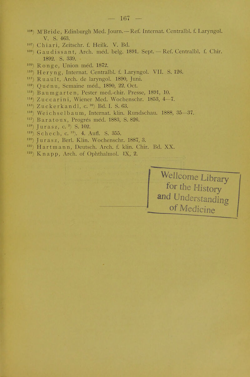 l08) M'Bricle, Edinburgh Med. Journ.— Ref. Internat. Centralbl. f. Laryngol. V. S. 463. 1,7 Chiari, Zeitschr. f. Heiik. V. Bd. I0S Gaudissant, Arch. med. belg. 1891. Sept. — Ref. Central])!, f. Chir. 1892. S. 339. 10<^ Ronge, Union med. 1872. uo) Heryng, Internat. Centralbl. f. Laryngol. VII. S. 126. m) Ruault, Arch. de laryngol. 1890, Juni. m) Quenu, Semaine med., 1890, 22. Oct. 11S) Baumgarten, Pester med.-chir. Presse, 1891, 10. 1U) Zuccarini, Wiener Med. Wochenschr. 1853, 4—7. 115) Zuckerkandl, c. 20) Bd. I. S. 63. 11<s) Weichselbaum, Internat, klin. Rundschau. 1888, 35—37. m) Baratoux, Progres med. 1883, S. 826. Juras z, c. 2) S. 102. U9) Schech, c. ls). 4. Aufl. S. 355. 120) Jurasz, Berl. Klin. Wochenschr. 1887, 3. 121) Hart mann, Deutsch. Arch. f. klin. Chir. Bd. XX. 122) Knapp, Arch. of Ophthalmol. IX, 2.