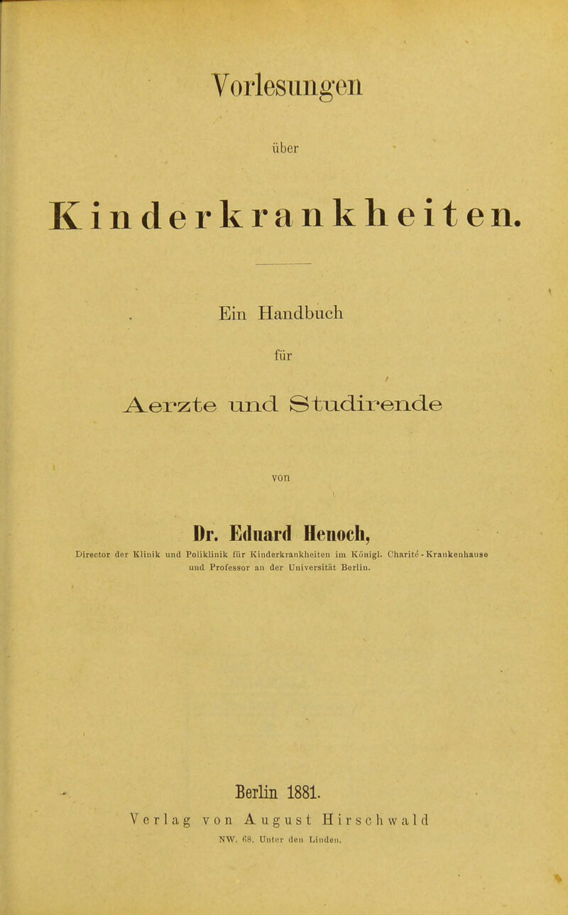 Vorlesungen über Kinderkrankheiten. Ein Handbuch für A-erzte und Stndirende von Dr. Eduard Heiioch, Director der Klinik und Poliklinik für Kinderkrankheiten im Ivüuigl. Charit^-Krankeuliause und Professor an der Universität Berlin. Berlin 1881. Verlag von August H i r s c h vv a 1 d NW. fiS. Unter den Linden.