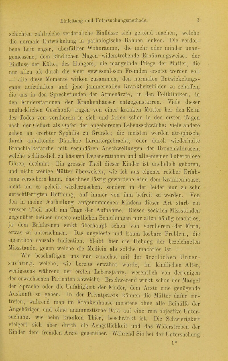 schichten zahlreiche verderbliche Einflüsse sich geltend machen, welche die normale Entwickelung in pathologische Bahnen lenken. Die verdor- bene Luft enger, überfüllter Wohnräume, die mehr oder minder unan- gemessene, dem kindlichen Magen widerstrebende Ernährungsweise, der Einfluss der ILältc, des Hungers, die mangelnde Pflege der Mutter, die nur allzu oft durch die einer gewissenlosen Fremden ersetzt werden soll — alle diese Momente wirken zusammen, den normalen Entwickclungs- gang aufzuhalten und jene jammervollen Krankheitsbilder zu schaffen, die uns in den Sprechstunden der Armenärzte, in den Polikliniken, in den Kinderstationen der Krankenhäuser entgegenstarren. Viele dieser unglücklichen Geschöpfe tragen von einer kranken Mutter her den Keim des Todes von vornherein in sich und fallen schon in den ersten Tagen nach der Geburt als Opfer der angeborenen Lebensschwäche; viele andere gehen an ererbter Syphilis zu Grunde; die meisten werden atrophisch, durch anhaltende Diarrhoe heruntergebracht, oder durch wiederholte Bronchialkatarrhe mit secundären Anschwellangen der Bronchialdrüsen, welche schliesslich zu käsigen Degenerationen und allgemeiner Tuberculose führen, decimirt. Ein grosser Theil dieser Kinder ist unehelich geboren, und nicht wenige, Mütter überweisen, wie ich aus eigener reicher Erfah- rung versichern kann, das ihnen lästig gewordene Kind dem Krankenhause, nicht um es geheilt wiederzusehen, sondern in der leider nur zu sehr gerechtfertigten Hoffnung, auf immer von ihm befreit zu werden. Von den in raeine Abtheilung aufgenommenen Kindern dieser Art starb ein grosser Theil noch am Tage der Aufnahme. Diesen socialen Missständen gegenüber bleiben unsere ärztlichen Bemühungen nur allzu häufig machtlos, ja dem Erfahrenen sinkt überhaupt schon von vornherein ■ der Muth, etwas zu'unternehmen. Das ungelöste und kaum lösbare Problem, die eigentlich causale Indication, bleibt hier die Hebung der bezeichneten Missstände, gegen welche die Medicin als solche machtlos ist. — Wir beschäftigen uns nun zunächst mit der ärztlichen Unter- suchung, welche, wie bereits erwähnt wurde, im kindlichen Alter, wenigstens während der ersten Lebensjahre, wesentlich von derjenigen der erwachsenen Patienten abweicht. Erschwerend wirkt schon der Mangel der Sprache oder die Unfähigkeit der Kinder, dem Arzte eine genügende Auskunft zu geben. In der Privatpraxis können die Mütter dafür ein- treten, während man im Krankenhause meistens ohne alle Beiliülfe der Angehörigen und ohne anamnestische Data auf eine rein objective Unter- suchung, wie beim kranken Thier, beschränkt ist. Die Schwierigkeit steigert sich aber durch die Aengstlichkeit und das Widerstreben der Kinder dem fremden Arzte gegenüber. Während Sic bei der Untersuchung 1*
