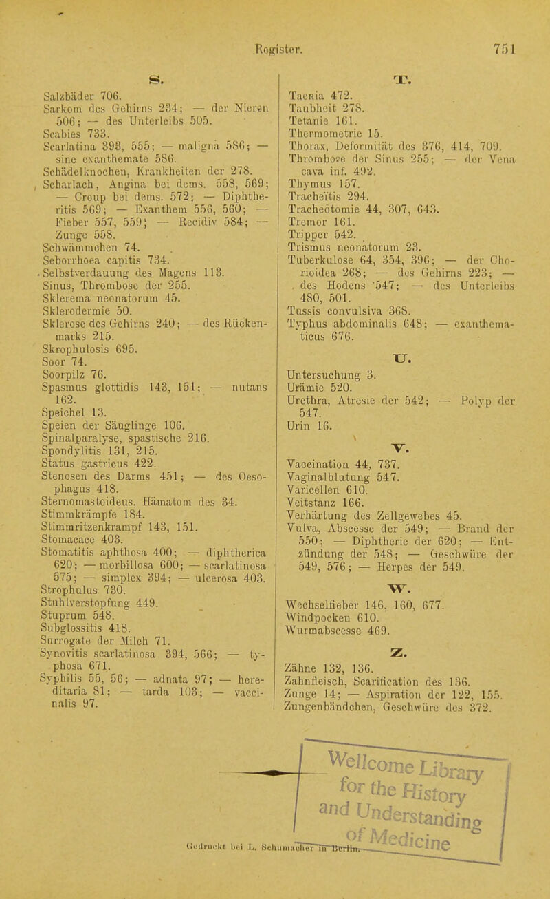 Salzbiider 706. Sarkom des Gehirns 234; — rlcr Nieren 50G; — des Unterleibs 505. Scabies 733. Scarlatina 393, 555; — maligna 5SG; — sine oxanthemate 580. Schädelkaocheu, Krankheiten der 278. , Scharlach, Angina bei dems. 558, 569; — Croup bei dems. 572; — Diphthe- ritis 569; — Exanthem 556, 560; — Fieber 557, 559; — Recidiv 584; — Zunge 558. gchwämmchen 74. Seborrhoea capitis 734. .Selbstverdauung des Magens 113. Sinus, Thrombose der 255. Sklerema neonatorum 45. Sklerodermie 50. Sklerose des Gehirns 240; — des Rücken- marks 215. Skrophulosis 695. Soor 74. Soorpilz 76. Spasmus glottidis 143, 151; — nutans 162. Speichel 13. Speien der Säuglinge 106. Spinalparalyse, spastische 216. Spondylitis 131, 215. Status gastricus 422. Stenosen des Darms 451; — des Oeso- phagus 418. Sternomastoideus, Hämatom des 34. Stimmkrämpfe 184. Stimmritzenkrampf 143, 151. Stomacace 403. Stomatitis aphthosa 400; — diphtherica 620; —raorbillosa 600; — searlatinosa 575; — Simplex 394; — ulcero.sa 403. Strophulus 730. Stuhlverstopfung 449. Stuprum 548. Subglossitis 418. Surrogate der Milch 71. Synovitis searlatinosa 394, 566; — ty- phosa 671. Syphilis 55, 56; — adnata 97; — here- ditaria 81; — tarda 103; — vacci- nalis 97. T. Tacnia 472. Taubheit 278. Tetanie 161. Thermometrie 15. Thorax, Deformität des 376, 414, 709. Thrombose der Sinus 255; — rier Vena Cava in f. 492. Thymus 157. Tracheitis 294. Tracheotomie 44, 307, 643. Tremor 161. Tripper 542. Trismus neonatorum 23. Tuberkulose 64, 354, 396; — der Cho- rioidea 268; — des Gehirns 223; — . des Hodens '547; — des Unterleibs 480, 501. Tussis convulsiva 368. Typhus abdominalis 648; — cxanthema- ticus 676. XJ. Untersuchung 3. Urämie 520. Urethra, Atresie der 542; — Polyp der 547. Urin 16. Vaccination 44, 737. Vaginalblutung 547. Varicellen 610. Veitstanz 166. Verhärtung des Zellgewebes 45. Vulva, Abscesse der 549; — Brand der 550; — Diphtherie der 620; — Ent- zündung der 548; — Geschwüre der 549, 576; — Herpes der 549. W. Wechsellieber 146, 160, 677. Windpocken 610. Wurmabscesse 469. Z. Zähne 132, 136. Zahnfleisch, Scarification des 136. Zunge 14; — A.spiration der 122, 155. Zungenbändchen, Geschwüre des 372. WeJIcr ^ ome Library for the History («uilnKlil bei I,. Sfliuiiiiichcr iiP Medicine