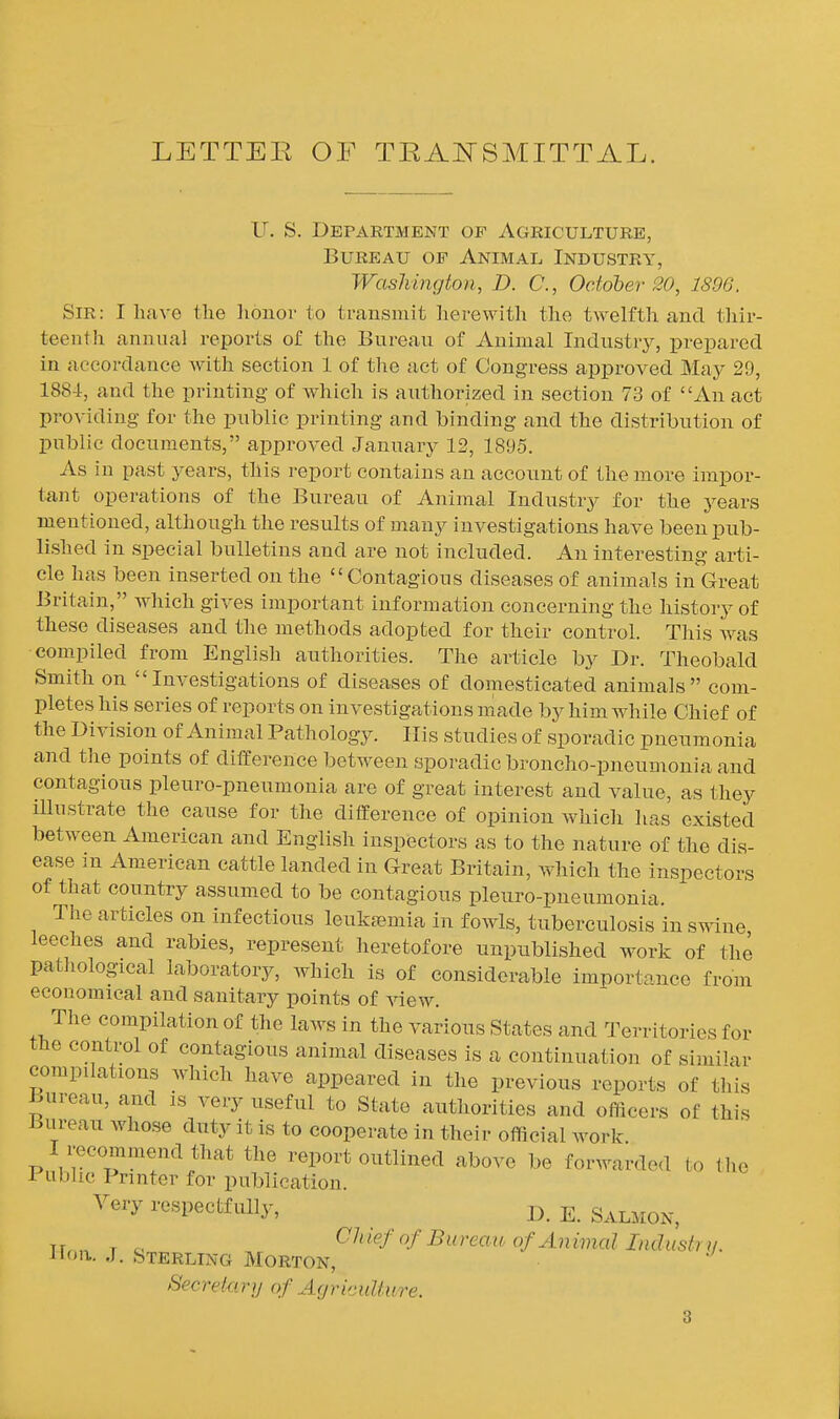 LETTEE OF TEAITSMITTAL. U. S. Department of Agriculture, Bureau of Animal Industry, Washington, D. C, October 80, 1896. Sir: I have the honor to transmit herewith tlie twelfth and thir- teentJi annual reports of the Bureau of Animal Industrj^, prepared in accordance with section 1 of the act of Congress approved May 29, 188-Jr, and the printing of which is authorized in section 73 of An act providing for the public printing and binding and the distribution of public documents, approved January 12, 1895. As in past years, this report contains an account of the more impor- tant operations of the Bureau of Animal Industry for the years mentioned, although the results of many investigations have been pub- lished in special bulletins and are not included. An interesting arti- cle has been inserted on the Contagious diseases of animals in Great Britain, which gives important information concerning the history of these diseases and the methods adopted for their control. This was compiled from English authorities. The article by Dr. Theobald Smith on Investigations of diseases of domesticated animals com- pletes his series of reports on investigations made by him while Chief of the Division of Animal Pathology. His studies of sporadic pneumonia and tlie points of difference between sporadic broncho-pneumonia and contagious pleuro-pneumonia are of great interest and value, as they illustrate the cause for the difference of opinion which has existed between American and English inspectors as to the nature of the dis- ease in American cattle landed in Great Britain, which the inspectors of that country assumed to be contagious pleuro-pneumonia. The articles on infectious leukajmia in fowls, tuberculosis in swine leeches and rabies, represent heretofore unpublished work of the patliological laboratory, which is of considerable importance from economical and sanitary points of view. The compilation of the laws in the various States and Territories for the control of contagious animal diseases is a continuation of similar compdations which have appeared in the previous reports of this Bureau, and is very useful to State authorities and officers of this Bureau whose duty it is to cooperate in their official work I recommend that the report outlined above be forwarded to the Public Printer for publication. Very respectfully, E. Salmon, Tr, „ , ^ CfhiefofBiireaioofAnimallndustrii. J Ion. J. Sterling Morton, Secretary of Agriculture.