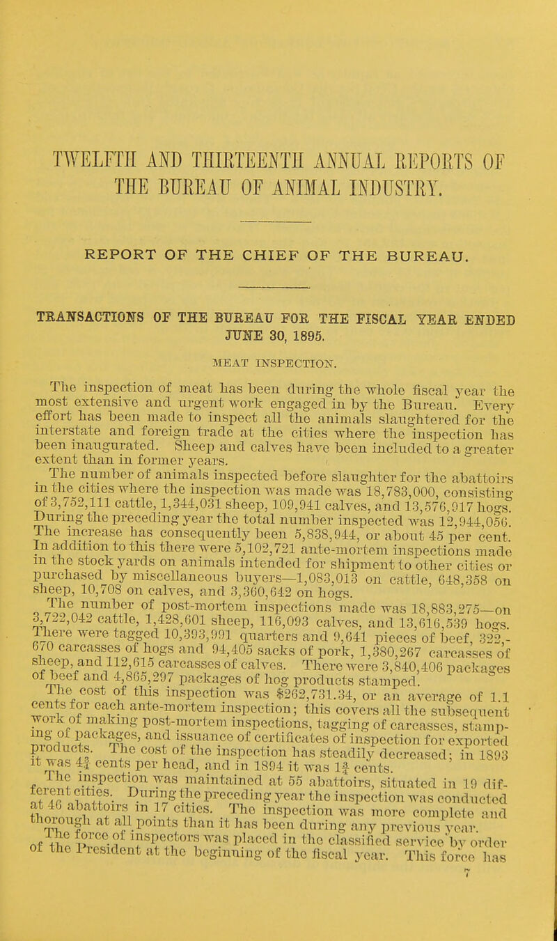 TWELFTH AND THIETEENTII ANNUAL REPORTS OF THE BUREAU OF ANIMAL INDUSTRY. REPORT OF THE CHIEF OF THE BUREAU. TRANSACTIONS OF THE BXTREAF FOR THE FISCAL YEAR ENDED JUNE 30, 1895. MEAT INSPECTION. The inspection of meat has been dnring the whole fiscal year the most extensive and urgent work engaged in by the Bureau. Every effort has been made to inspect all the animals slaughtered for the interstate and foreign trade at the cities where the inspection has been inaugurated. Sheep and calves have been included to a greater extent than in former years. > The number of animals inspected before slaughter for the abattoirs m the cities where the inspection was made was 18,783,000, consisting of 3,7o2,lll cattle, 1,344,031 sheep, 109,941 calves, and 13,576,917 hogs During the preceding year the total number inspected was 12,944,050 The increase has consequently been 5,838,944, or about 45 per cent In addition to this there were 5,102,721 ante-mortem inspections made m the stock yards on animals intended for shipment to other cities or purchased by miscellaneous buyers—1,083,013 on cattle, 648,358 on sheep, 10,708 on calves, and 3,360,642 on hogs. The number of post-mortem inspections made was 18,883,275—on 3 /22,042 cattle, 1,428,601 sheep, 116,093 calves, and 13,616,539 hogs. Ihere were tagged 10,393,991 quarters and 9,641 pieces of beef, 322,- 6/0 carcasses of hogs and 94,405 sacks of pork, 1,380,267 carcasses of sheep, and 112 615 carcasses of calves. There were 3,840,406 packages of beef and 4,865,297 packages of hog products stamped. 1 he cost of this inspection was $262,731.34, or an average of 1 1 cents for each ante-mortem inspection; this covers all the subsequent work ot making post-mortem inspections, tagging of carcasses, stamp- ^.Lr ?^^^':L8:®«' issuance of certificates of inspection for exported pioducts. The cost of the inspection has steadily decreased; in 1893 It was 4f cents per head, and in 1894 it was If cents Ihe inspection was maintained at 55 abattoirs, situated in 19 dif- nf !? n^^olf •• ^^^  -i'® preceding year the inspection was conducted thorm^fn?''i/-^l°\^''- J^ mspectionwas more complete and thoiough at all points than it has been dnring any previous year nf \il ^specters Avas placed in the classified service'bv order of the President at the beginning of the fiscal year. Tliis force has