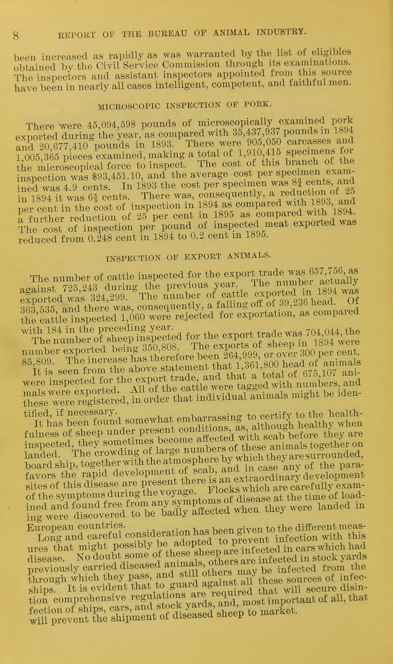 been increased as rapidly as was warranted by the list of eligibles obtained by the Civil Service Commission through its examinations. The inspectors and assistant inspectors appointed from this source have been in nearly all cases intelligent, competent, and faithful men. MICROSCOPIC INSPECTION OF PORK. There were 45,094,598 pounds of ^^^i^^-^^^^f/^l^y pvtiorted during the year, as compared with 35,437,937 pounasm isy* and 20 677 4io%ounds in 1893. There were 905,050 carcasses and ToOS 365 pieces examined, making a total of 1,910 415 specimens for the microscopical force to inspect. The cost of this branch of the inspection wis $93,451.10, and the average cost per Bpecimen exam- iS was 4.9 cents In 1893 the cost per specimen was 8| cents, and in 1894 it was 6^ cents. There was, consequently, a /eduction of 2d per cent in the cost of inspection in 1894 as compared with 1893, and rfmthei reduction of 25 per cent in 1895 as compared with 1894 The cost ot inspection pei- pound of inspected meat exported was reduced from 0.248 cent in 1894 to 0.2 cent m 1895. INSPECTION OF EXPORT ANIMALS. The number of cattle inspected for the e^P°^'i.^7^^\^7Xf I^^^^^^^^^ oo-ain^t 725 243 during the previous year. The number acmauy :ip„af*l2'299. -The n'v.mber °' -«>^ -^S^'^^s'^^^^^^ number exported being ^50^,808 Ihe export^^^ i ^^^^ we^elnirected for ^^^^^^^^^ re~ i^& -^^^^ ^^S^SSdsomewhaten^^ fulness of sheep under present ^^^^^^^^^.J^^ ^^'.1^^^^^^ they are inspected, they «o-etimes become a^^^^^^^^ landed. The «^,?;^^;f, f^^^^^^^ board ship, together with the atmospneieDy j .^^.^ favors the rapid development of scab and m^^^^^^^ sites of this disease are present ^^^eie is an ext^^^^^^^ of the syniptomsduringthe voyage^ Flock^^^^^^ ^.^^^^^ ures that might Pos^^^ly be adopt^^^^^^^^ disease. No doubt some of *^ese «hee^^^^^^^ SeTnfected in stock yaixls previously caiTied diseased amin^^^^^^^ .^^^^^^^ j,^^, ,l,e through which they pass, and still ,11 these sources of infec- ships It is evident that to guai^^^^^^^^^^^ secure disin- tion comprehensive ^'egf'^^^^f ^