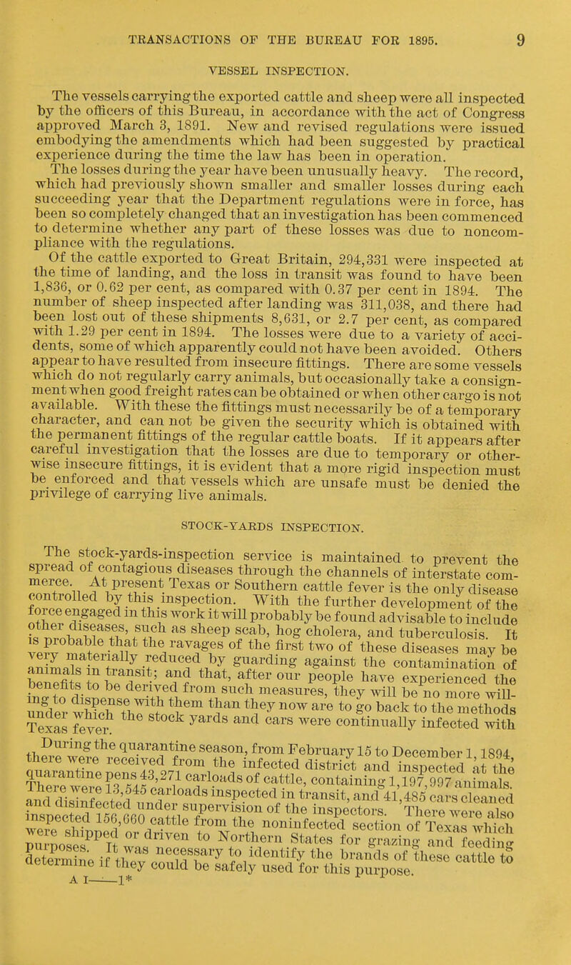 VESSEL INSPECTION. The vessels canying the exported cattle and sheep were all inspected by the officers of this Bureau, in accordance with the act of Congress approved March 3, 1891. New and revised regulations were issued embodying the amendments which had been suggested by practical experience during the time the law has been in operation. The losses during the year have been unusually heavy. The record, which had previously shown smaller and smaller losses during each succeeding year that the Department regulations were in force, has been so completely changed that an investigation has been commenced to determine whether any part of these losses was due to noncom- pliance with the regulations. Of the cattle exported to Great Britain, 294,331 were inspected at the time of landing, and the loss in transit was found to have been 1,836, or 0.62 per cent, as compared with 0.37 per cent in 1894. The number of sheep inspected after landing was 311,038, and there had been lost out of these shipments 8,631, or 2.7 per cent, as compared with 1.29 per cent in 1894. The losses were due to a variety of acci- dents, some of which apparently could not have been avoided. Others appear to have resulted from insecure fittings. There are some vessels which do not regularly carry animals, but occasionally take a consign- ment when good freight rates can be obtained or when other cargo is not available. With these the fittings must necessarily be of a temporary character, and can not be given the security which is obtained with the permanent fittings of the regular cattle boats. If it appears after careful investigation that the losses are due to temporary or other- wise insecure fittings, it is evident that a mqve rigid inspection must be enforced and that vessels which are unsafe must be denied the privilege of carrying live animals. STOCK-YARDS INSPECTION. The stock-yards-inspection service is maintained, to prevent the spread of contagious diseases through the channels of interstate com- merce At present Texas or Southern cattle fever is the only disease controlled by this inspection. With the further development of'the iilllJ-^^^^^ ^^l' ^^'^ probably be found advisable to include itZtlTfLfl''' '^''P ff.^' 5^ ^^^^ tuberculosis. It vp?v Si ■ *^^V'^^^ge« «f the first two of these diseases may be very materially reduced by guarding against the contamination of SfitJob?^'*' P^^Pl^ ^^^^ experienced the benefits to be derived from such measures, they will be no more wiU- wSThl's'tV^ back to theTnet^^^^^ Texas 7ever ^ ''^''^ '^^''^ continually infected with During the quarantine season, from February 15 to December 1 1894 there were received from the infected district and inspected at the quarantine pens 43,271 carloads of cattle, containfng?l, 19^997 an ma£ There were 13,545 carloads inspected in transit and 41 485 c^-s cle^nS ?nleS'r56Vrc'.?;irfPr ^ inspecloi'^'S w^^^^^^^^^ A I—'■—1*