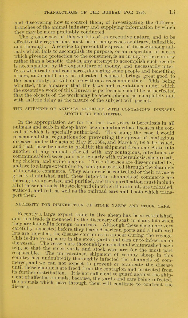 and discovering liow to control them; of investigating the different branches of the animal industry and supplying information by which they may be more profitably conducted. The greater part of this work is of an executive nature, and to be effective the regulations must be in many cases arbitrary, inflexible, and thorough, A service to prevent the spread of disease among ani- mals which fails to accomplish its purpose, or an inspection of meats which gives no protection to the consiTmer, is an injviry to the country rather than a benefit; that is, any attempt to accomplish such results is accompanied by the expenditure of money, and necessarily inter- feres with trade and commerce, damaging some people and benefiting others, and should only be tolerated because it brings great good to the community, or will do so within a reasonable time. This being admitted, it is apparent that the laws and regulations under which the executive work of this Bureau is performed should be so perfected that the objects of the work may be accomplished as completely and with as little delay as the nature of the subject will permit. THE SHIPMENT OP ANIMALS AFFECTED V^ITH CONTAGIOUS DISEASES SHOULD BE PROHIBITED. In the appropriation act for the last two years tuberculosis in all animals and scab in sheep have been mentioned as diseases the con- trol of which is specially authorized. This being the case, I would recommend that regulations for preventing the spread of contagious diseases, under the acts of May 29,1884, and March 2,1895, be issued, and that these be made to prohibit the shipment from one State into another of any animal affected with any contagious, infectious, or communicable disease, and particularly with tuberculosis, sheep scab, hog cholera, and swine plague. These diseases are disseminated by, and are to a large extent due to, contagion carried through the channels of interstate commerce. They can never be controlled or their ravages greatly diminished until these interstate channels of commerce are thoroughly supervised and purified, and this purification must include all of these channels, the stock yards in which the animals are unloaded, watered, and fed, as well as the railroad cars and boats which trans- port them. NECESSITY FOR DISINFECTION OF STOCK YARDS AND STOCK CARS. Recently a large export trade in live sheep has been established and this trade is menaced by the discovery of scab in many lots Avhen they are landed m foreign countries. Although these sheep are very caretuUy inspected before they leave American ports and all affected lots are rejected, the disease continues to appear during the voya<re Ihis IS due to exposure in the stock yards and cars or to infection on the vessel. The vessels are thoroughly cleaned and whitewashed each trip, so that the stockyards and stock cars are for the most part responsible. The unrestrained shipment of scabby sheep in this country has imdoubtedly thoroughly infected the channels of com- merce and we can not expect to prevent or eradicate the disease until these channels are freed from the contagion and protected from its further distribution It is not sufficient to guard against the ship- ment of affected animals, because, the yards and cars being infected diseas'^ ^^^^ through them will continue to contract the