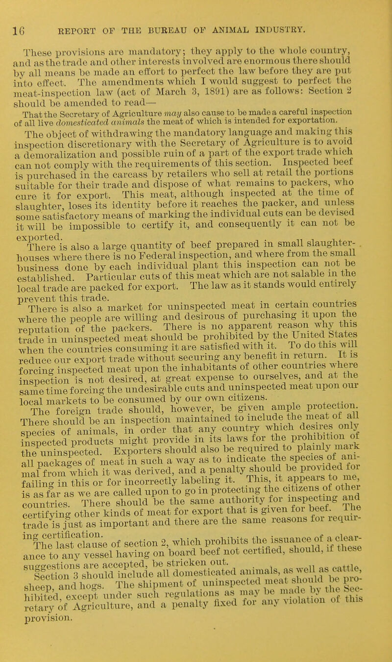 These provisions are luandatory; they apply to the whole country, and as the trade and other interests involved are enormous there should by all means be made an ettort to perfect the law before they are put into effect. The amendments which I would suggest to perfect the meat-inspection law (act of March 3, 1891) are as follows: Section 2 should be amended to read— That the Secretary of Agriculture may also cause to be made a careful inspection of all live domesticated animals the meat of which is intended for exportation. The object of withdrawing the mandatory language and making this inspection discretionary with the Secretary of Agriculture is to avoid a demoralization and possible ruin of a part of the export trade which can not comply with the requirements of this section. Inspected beef is purchased in the carcass by retailers who sell at retail the portions suitable for their trade and dispose of what remains to packers, who cure it for export. This meat, although inspected at the time of slaughter, loses its identity before it reaches the packer, and unless some satisfactory means of marking the individual cuts can be devised it will be impossible to certify it, and consequently it can not be ^'^Thei^e^is also a large quantity of beef prepared in small slaughter- . houses where there is no Federal inspection, and where from the smali business done by each individual plant this inspection can not be established. Particular cuts of this meat which are not salable in the local trade are packed for export. The law as it stands would entirely prevent this trade. . ^ . . There is also a market for uninspected meat m certain countiies where the people are willing and desirous of purchasing it upon the reputation of the packers. There is apparent reason why this trade in uninspected meat should be prohibited by the United States when the countries consuming it are satisfied with it To do this will reduce our export trade without securing any benefit m return, it is forcing inspected meat upon the inhabitants of other countries where inspection is not desired, at great expense to ourselves, aiid at the same time forcing the undesirable cuts and uninspected meat upon om local markets to be consumed by our own citizens. „,.^tPction The foreign trade should, however, be given ample piot^ection There should be an inspection maintained to include the meat of aU species of animals, in order that any country ^^Jich desires only iSected products might provide in its laws for the prohibition of t^e iiSpected. Exporters should also be required to plainly mark all plckales of meat in such a way as to indicate the species of ani- mal from which it was derived, and a penalty should be provided for failin- in this or for incorrectly labeling it. This it appears to me ifas far as we are called upon to go in protecting the citizens of other coSntSes There should be the same authority for inspecting and certifying other kinds of meat for export that is S^^^n for ^ef JJ^^ trade is jxist as important and there are the same reasons toi lequu- ^^^^^e of section 2 which P-l^i^^ ft tSe ance to any vessel having on board beef not certified, should, it suggestions are accepted, be stricken out. provision.