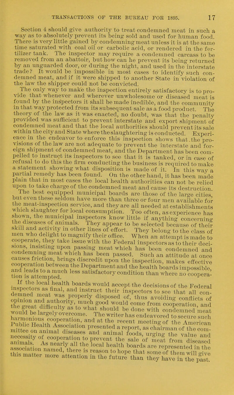 Section 4 should give authority to treat condeuined meat in such a way as to absolutely prevent its being sold and used for human food. There is very little gained by condemning meat unless it is at the same time satnrated Avith coal oil or carbolic acid, or rendered in the fer- tilizer tank. The inspector may require a condemned carcass to be removed from an abattoir, but how can he prevent its being returned by an unguarded door, or during the night, and used in the interstate trade ? It would be impossible in most cases to identify such con- demned meat, and if it were shipped to another State in violation of the law the shipper could not be convicted. The only way to make the inspection entirely satisfactory is to pro- vide that whenever and wherever unwholesome or diseased meat is found by the inspectors it shall be made inedible, and the community in that way protected from its subsequent sale as a food product. The theory of the law as it was enacted, no doubt, was that the penalty provided was suflacient to prevent interstate and export shipment of condemned meat and that the local aiithorities should prevent its sale withm the city and State where the slaughtering is conducted. Experi- ence m the endeavor to enforce this inspection shows that the pro- visions of the law are not adequate to prevent the interstate and for- eign shipment of condemned meat, and the Department has been com- pelled to instruct its inspectors to see that it is tanked, or in case of refusal to do this the firm conducting the business is required to make a statement showing what disposition is made of it. In this way a partial remedy has been found. On the other hand, it has been made plain that m most cases the local health authorities can not be relied upon to take charge of the condemned meat and cause its destruction Ihe best equipped municipal boards are those of the large cities but even these seldom have more than three or four men available for the meat-inspection service, and they are all needed at establishments which slaughter for local consumption. Too often, as experience has shown, the municipal inspectors know little if anything concerning the diseases of animals. They appear to be selected because of thei? skill and activity m other lines of effort. They belong to the class of men who delight to magnify their office. When an attempt is made to cooperate, they take issue with the Federal inspectors as to their deci- ^n^'.'ifo'''^'^ ^^■'?°'l-Pf^f''^ meat which has been condemned and caSseTfH?tln'h ^ Pa««ecl- Such an attitude at once causes friction brings discredit upon the inspection, makes effective nuTwlTn^'*^'? Department and the health boards impossible! tTon IrattemptT^ satisfactory condition than where noLopera^ If the local health boards would accept the decisions of the Federal nspectors as final, and instruct their inspectors to see that all con- oSn an^fa^^^^^^^^^^^ ''''T''' ' ^''^''''^^ conflicts of f£ cJrnf^vffi T. ^^'J^'^^ ^ould come from cooperation and the great difficulty as to what should be done with condemned meat would be largely overcome. The writer has endeavorTto secin e such ?S?TrHry'^*^^ and at the recent meeting S thfin eiican mUtee on nnTmtf .r''^^ presented a report, as chairman of t^e com mittee on animal diseases and animal foods, urging the value niid necessity of cooperation to prevent the sale of meat froni d spntoH animals. As nearly all the local health boaXaJri epresentec S association named, there is reason to hope that s me o^f them w 11 c. e this matter more attention in the futuri than they have in tie past