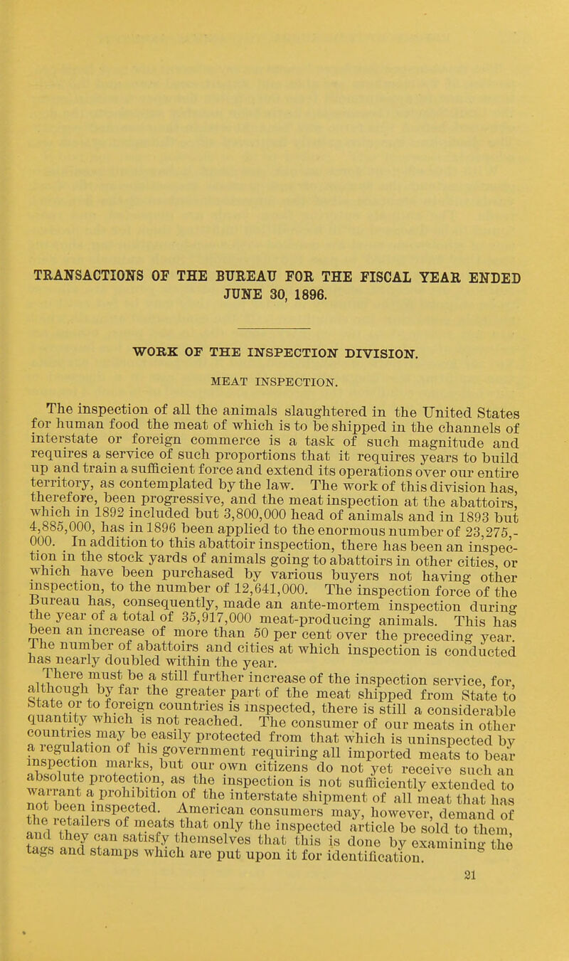 TRANSACTIONS OF THE BUREAU FOR THE FISCAL YEAR ENDED JUNE 30, 1896. WORK OF THE INSPECTION DIVISION. MEAT INSPECTION, The inspection of all the animals slaughtered in the United States for human food the meat of which is to be shipped in the channels of interstate or foreign commerce is a task of such magnitude and requires a service of such proportions that it requires years to build up and train a suflacient force and extend its operations over om* entire territory, as contemplated by the law. The work of this division has therefore, been progressive, and the meat inspection at the abattoirs' which in 1892 included but 3,800,000 head of animals and in 1893 but 4,885,000, has in 1896 been applied to the enormous number of 23,275 - 000. In addition to this abattoir inspection, there has been an inspec- tion m the stock yards of animals going to abattoirs in other cities, or which have been purchased by various buyers not having other inspection, to the number of 12,641,000. The inspection force of the iiureau has, consequently, made an ante-mortem inspection during the year of a total of 35,917,000 meat-producing animals. This has been an increase of more than 50 per cent over the preceding year The number of abattoirs and cities at which inspection is conducted has nearly doubled within the year. There must be a still further increase of the inspection service, for although by far the greater part of the meat shipped from State to State or to foreign countries is inspected, there is still a considerable quantity which is not reached. The consumer of our meats in other countries may be easily protected from that which is uninspected by fr.ln?^r of l^is government requiring all imported meats to bear inspection marks, but our own citizens do not yet receive such an Zi f protection, as the inspection is not sufiiciently extended to wairant a prohibition of the interstate shipment of all meat that has not been inspected. American consumers may, however, demand of the retailers of meats that only the inspected article be sold t^ them and they can satisfy themselves that this is done by examininrthe tags and stamps which are put upon it for identification ^ 31