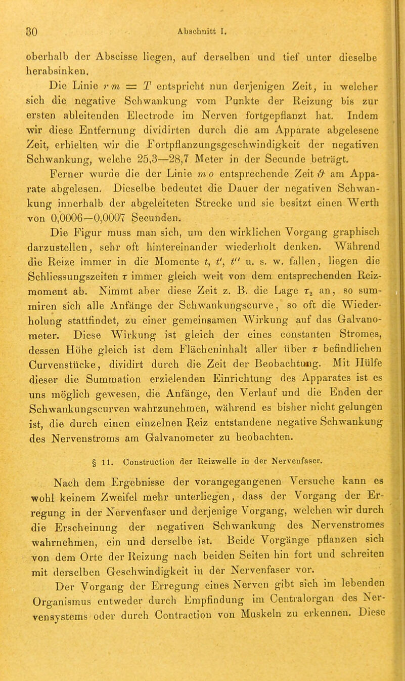 oberhalb der Abscisse liegen, auf derselben und tief unter dieselbe herabsinken. Die Linie rm — T entspricht nun derjenigen Zeit, in welcher sich die negative Schwankung vom Punkte der Reizung bis zur ersten ableitenden Electrode im Nerven fortgepflanzt hat. Indem wir diese Entfernung dividirten durch die am Apparate abgelesene Zeit, erhielten wir die Fortpflanzungsgeschwindigkeit der negativen Schwankung, welche 25,3—28,7 Meter in der Secunde beträgt. Ferner wurde die der Linie m o entsprechende Zeit ■& am Appa- rate abgelesen. Dieselbe bedeutet die Dauer der negativen Schwan- kung innerhalb der abgeleiteten Strecke und sie besitzt einen Werth von 0,0006-0,0007 Secunden. Die Figur muss man sich, um den wirklichen Vorgang graphisch darzustellen, sehr oft hintereinander wiederholt denken. Während die Reize immer in die Momente t, t', t u. s. w, fallen, liegen die Schlicssungszeiten x immer gleich weit von dem entsprechenden Reiz- moment ab. Nimmt aber diese Zeit z. B. die Lage an, so sum- miren sich alle Anfänge der Schwankungscurve, so oft die Wieder- holung stattfindet, zu einer gemeinsamen Wirkung auf das Galvano- meter. Diese Wii-kung ist gleich der eines constanten Stromes, dessen Höhe gleich ist dem Flä,cheninhalt aller über r befindlichen Curvenstücke, dividirt durch die Zeit der Beobachtuaig. Mit Hülfe dieser die Sumraation erzielenden Einrichtung des Apparates ist es uns möglich gewesen, die Anfänge, den Verlauf und die Enden der Schwankungscurven wahrzunehmen, während es bisher nicht gelungen ist, die durch einen einzelnen Reiz entstandene negative Schwankung des Nervenstroms am Galvanometer zu beobachten. § 11. Construction der Reizwelle in der Nervenfaser. Nach dem Ergebnisse der vorangegangenen Versuche kann es wohl keinem Zweifel mehr unterliegen, dass der Vorgang der Er- regung in der Nervenfaser und derjenige Vorgang, welchen wir durch die Erscheinung der negativen Schwankung des Nervenstromes wahrnehmen, ein und derselbe ist. Beide Vorgänge pflanzen sich von dem Orte der Reizung nach beiden Seiten hin fort und schreiten mit derselben Geschwindigkeit in der Nervenfaser vor. Der Vorgang der Erregung eines Nerven gibt sich im lebenden Organismus entweder durch Empfindung im Ceutralorgan des Ner- vensystems oder durch Contraction von Muskeln zu erkennen. Diese
