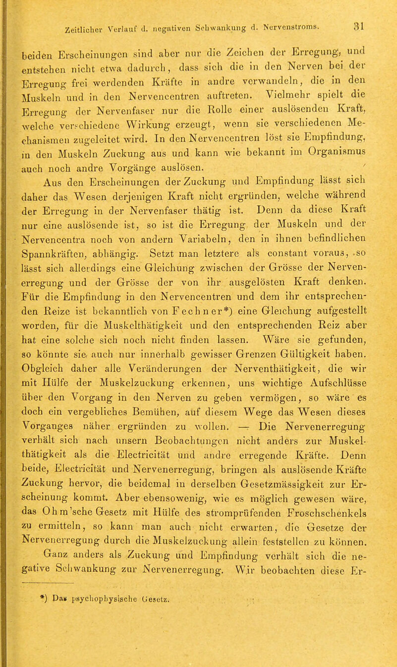 beiden Erscheinungen sind aber nur die Zeichen der Erregung*, und entstehen nicht etwa dadurch, dass sich die in den Nerven bei der Erregung frei werdenden Kräfte in andre verwandeln, die in den Muskeln und in den Nervencentren auftreten. Vielmehr spielt die Erregung der Nervenfaser nur die Rolle einer auslösenden Kraft, welche verschiedene Wirkung erzeugt, wenn sie verschiedenen Me- chanismen zugeleitet wird. In den Nervencentren löst sie Empfindung, in den Muskeln Zuckung aus und kann wie bekannt im Organismus auch noch andre Vorgänge auslösen. Aus den Erscheinungen der Zuckung und Empfindung lässt sich daher das Wesen derjenigen Kraft nicht ergründen, welche während der Erregung in der Nervenfaser thätig ist. Denn da diese Kraft nur eine auslösende ist, so ist die Erregung der Muskeln und der ■ Nervencentra noch von andern Variabein, den in ihnen befindlichen Spannkräften, abhängig. Setzt man letztere als constant voraus, -so lässt sich allerdings eine Gleichung zwischen der Grösse der Nerven- erregung und der Grösse der von ihr ausgelösten Kraft denken. Für die Empfindung in den Nervencentren und dem ihr entsprechen- den Reize ist bekanntlich von Fechner*) eine Gleichung aufgestellt worden, für die Muskelthätigkeit und den entsprechenden Reiz aber hat eine solche sich noch nicht finden lassen. Wäre sie gefunden, so könnte sie. auch nur innerhalb gewisser Grenzen Gültigkeit haben. Obgleich daher alle Veränderungen der Nerventhätigkeit, die wir mit Hülfe der Muskelzuckung erkennen, uns wichtige Aufschlüsse über den Vorgang in den Nerven zu geben vermögen, so wäre es doch ein vergebliches Bemühen, auf diesem Wege das Wesen dieses Vorganges näher ergründen zu wollen. — Die Nervenerregung verhält sich nach unsern Beobachtungen nicht anders zur Muskel- thätigkeit als die Electricität und andre erregende Kräfte. Denn beide, Electricität und Nervenerregung, bringen als auslösende Kräfte Zuckung hervor, die beidemal in derselben Gesetzmässigkeit zur Er- scheinung kommt. Aber ebensowenig, wie es möglich gewesen wäre, das Oh m'sehe Gesetz mit Hülfe des strompröfenden Froschschenkels zu ermitteln, so kann man auch nicht erwarten, die Gesetze der Nervenerregung durch die Muskeizuckung allein feststellen zu können. Ganz anders als Zuckung und Empfindung verhält sich die ne- gative Schwankung zur Nervenerregung. Wir beobachten diese Er- *) Da» psycliopbysigche Gesetz.