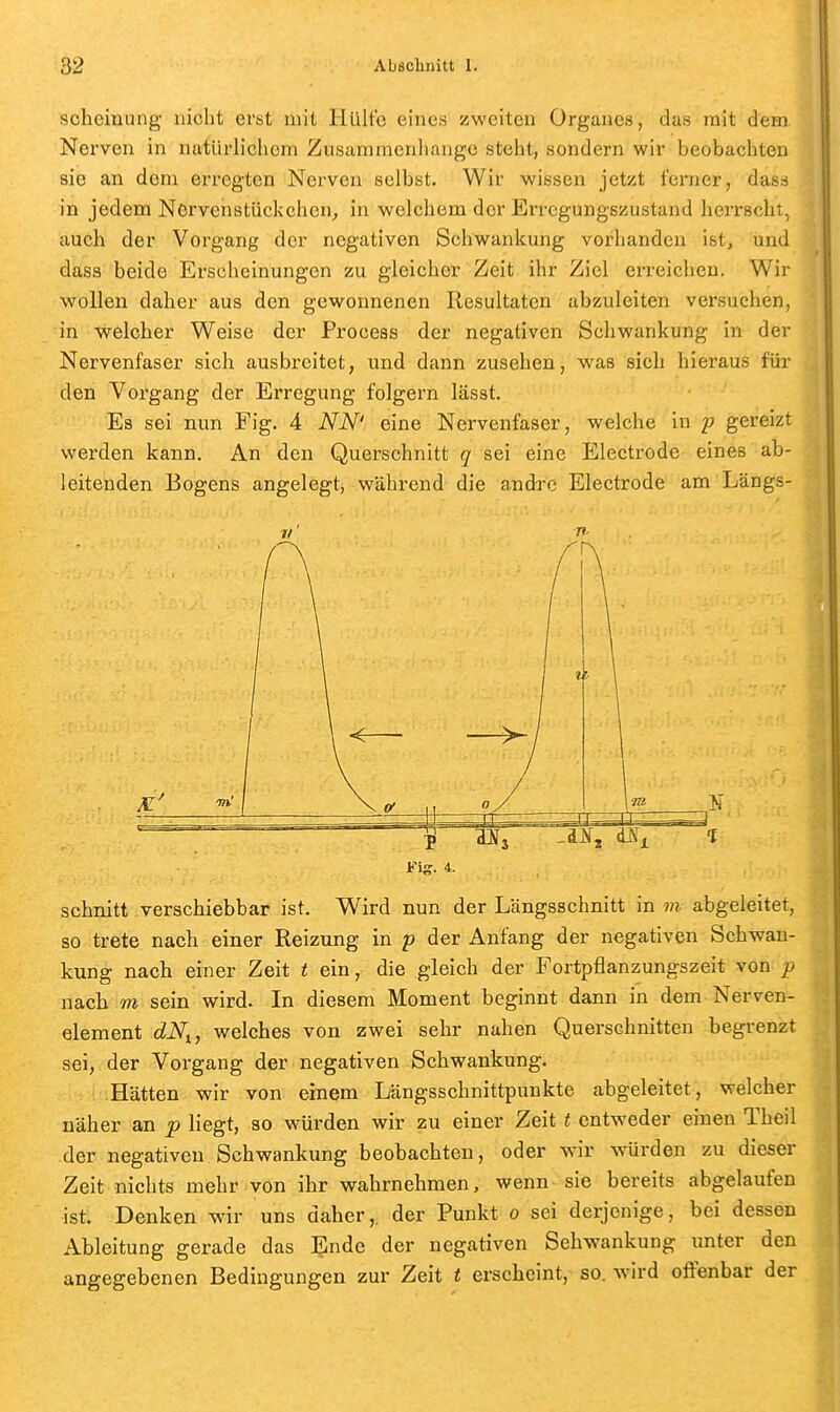 scheinung nicht erst mit Hülfe eines zweiten Organes, das mit deni Nerven in natürlichem Zusammenhange steht, sondern wir beobachten sie an dem erregten Nerven selbst. Wir wissen jetzt ferner, dasrf in jedem Ncrvcnstückchcn^ in welchem der Erregungszustand herrscht, auch der Vorgang der negativen Schwankung vorhanden ist, und dass beide Erscheinungen zu gleicher Zeit ihr Ziel erreichen. Wir wollen daher aus den gewonnenen Resultaten abzuleiten versuchen, in welcher Weise der Process der negativen Schwankung in der Nervenfaser sich ausbreitet, und dann zusehen, was sich hieraus für den Voi'gang der Erregung folgern lässt. Es sei nun Fig. 4 NN' eine Nervenfaser, welche in 2? gereizt werden kann. An den Querschnitt q sei eine Electrode eines ab- leitenden Bogens angelegt, während die andre Electrode am Längs- schnitt verschiebbar ist. Wird nun der Längsschnitt in m abgeleitet, so trete nach einer Reizung in p der Anfang der negativen Schwan- kung nach einer Zeit t ein, die gleich der Fortpflanzungszeit von p nach m sein wird. In diesem Moment beginnt dann in dem Nerven- element dNi, welches von zwei sehr nahen Querschnitten begrenzt sei, der Vorgang der negativen Schwankung. Hätten wir von einem Längsschnittpunkte abgeleitet, welcher näher an p liegt, so würden wir zu einer Zeit t entweder einen Theil der negativen Schwankung beobachten, oder wir würden zu dieser Zeit nichts mehr von ihr wahrnehmen, wenn sie bereits abgelaufen ist. Denken wur uns daher,, der Punkt 0 sei derjenige, bei dessen Ableitung gerade das Ende der negativen Schwankung unter den angegebenen Bedingungen zur Zeit t erscheint, so. wird oifenbar der