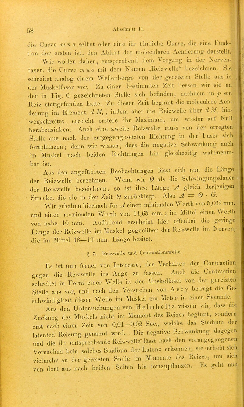 die Curvc mno selbst oder eine ihr iilinliclie Curve, die eine Funk- tion der ersten ist, den Ablaut der molccularcn Aendcrung darstellt. Wir wollen daher, entsprechend dem Vorgang in der Nerven- faser, die Curvc mno mit dem Namen „Reizwelle bezeichnen. Sie schreitet analog einem Wellenberge von der gereizten Stelle aus in , der Muskelfaser vor. Zu einer bestimmten Zeit Messen wir sie an der in Fig. 6 gezeichneten Stelle sich befinden, nachdem in p ein Reiz stattgefunden hatte. Zu dieser Zeit beginnt die moleculare Aen- derung im Element dM^, indem aber die Reizwelle über d M, hin- wegschreitet, erreicht erstere ihr Maximum, um' wieder auf Null herabzusinken. Auch eine zweite Reizwelle muss von der erregten Stelle aus nach der entgegengesetzten Richtung in der Faser sich fortpflanzen; denn wir wissen, dass die negative Schwankung auch im Muskel nach beiden Richtungen hin gleichzeitig wahrnehm- bar ist. Aus den angeführten Beobachtungen lässt sich nun die Länge der Reizwelle berechnen. Wenn wir 0 als die Schwingungsdauer der Reizwelle bezeichnen, so ist ihre Länge A gleich derjenigen Strecke, die sie in der Zeit Q zurücklegt. Also A = Q ■ G. Wir erhalten hiernach für A einen minimalen Werth von 5,C62 mm. und einen maximalen Werth von 14,65 mm. ; im Mittel einen Werth von nahe 10 mm. Auffallend erscheint hier oflicnbar die geringe Länge der Rcizwelle im Muskel gegenüber der Reizwelle im Nerven, die im Mittel 18—19 mm. Länge besitzt. § 7. Reizwelle und Contvactionswelle. Es ist nun ferner von Interesse, das Verhalten der Contraction gegen die Reizwelle ins Auge zu fassen. Auch die Contraction schreitet in Form einer Welle in der Muskelfaser von der gereizten Stelle aus vor, und nach den Versuchen von Aeby beträgt die Ge- schwindigkeit dieser Welle im Muskel ein Meter in einer Secunde. Aus den Untersuchungen von Hclmh ol tz wissen wir, dass die Zuckung des Muskels nicht im Moment des Reizes beginnt, sondern erst nach einer Zeit von 0,01-0,02 See., welche das Stadium der latenten Reizung genannt wird. Die negative Schwankung dagegen und die ihr entsprechende Rcizwelle'lässt nach den vorangegangenen Versuchen kein solches Stadium der Latenz erkennen, slcerhebt sich vielmehr an der gereizten Stelle im Momente des Reizes, um sich von dort aus nach beiden Seiten hin fortzupflanzen. Es geht nun