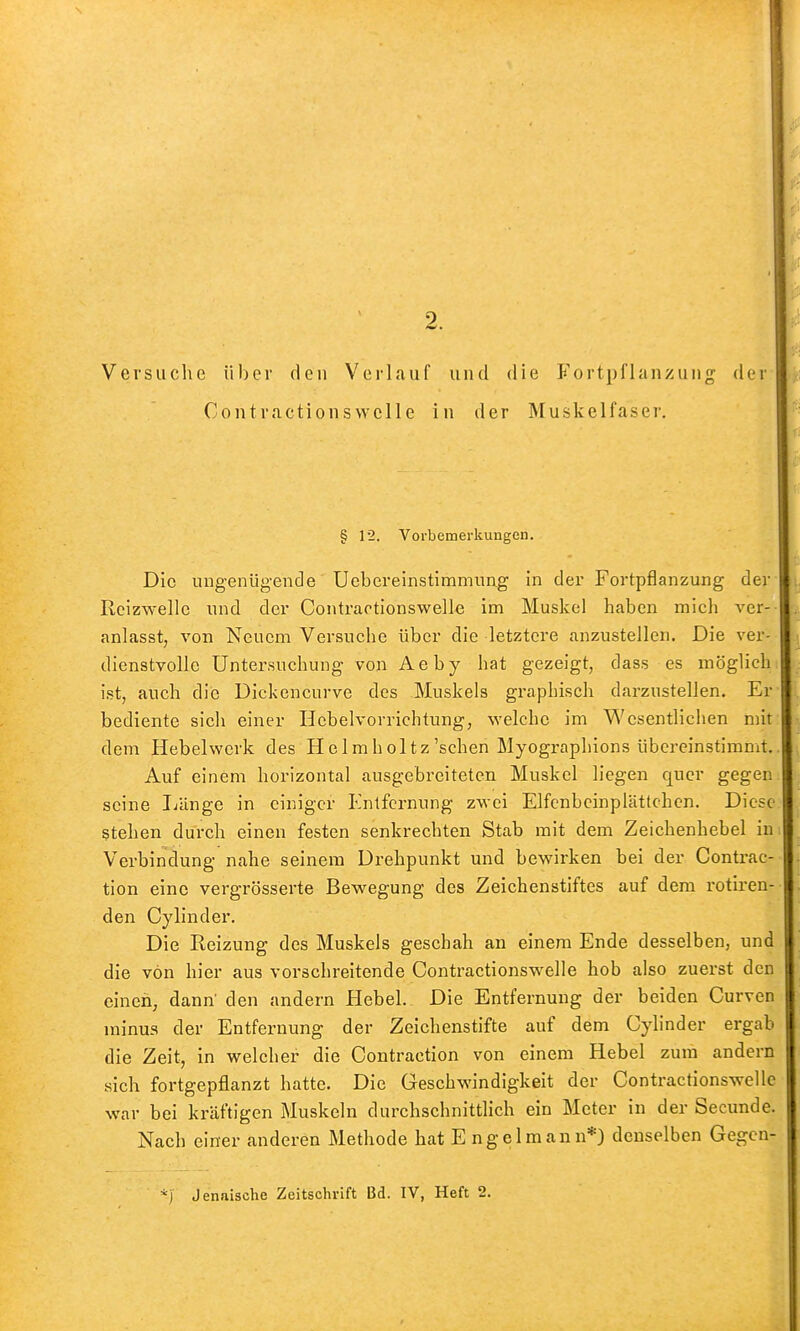 Versuche über den Verlauf und die Fortpflanzung der Contractionsvvclle in der Muskelfaser. § 12. Vorbemerkungen. Die ungenügende Uebereinstimmiing in der Fortpflanzung der Rcizwelle und der Contrartionswelle im Muskel haben mich ver- anlasst, von Neuem Versuche über die letztere anzustellen. Die ver- dienstvolle Untersuchung von Aeby hat gezeigt, dass es möglich ist, auch die Dickencurve des Muskels graphisch darzustellen. Er bediente sich einer Hcbelvorrichtung, -welche im Wesentlichen mit dem Hebelwerk des Hclmholtz'schen Myographions übereinstimmt. Auf einem horizontal ausgebreiteten Muskel liegen quer gegen seine I-iänge in einiger Entfernung zwei Elfcnbcinplättchen. Diese stehen durch einen festen senkrechten Stab mit dem Zeichenhebel in Verbindung nahe seinem Drehpunkt und bewirken bei der Contrac- tion eine vergrösserte Bewegung des Zeichenstiftes auf dem rotiren- den Cylinder. Die Reizung des Muskels geschah an einem Ende desselben, und die von hier aus vorschreitende Contractionsw^elle hob also zuerst den einen, dann' den andern Hebel. Die Entfernung der beiden Curven minus der Entfernung der Zeichenstifte auf dem Cylinder ergab die Zeit, in welcher die Contraction von einem Hebel zum andern sich fortgepflanzt hatte. Die Geschwindigkeit der Contractionswelle war bei kräftigen Muskeln durchschnittlich ein Meter in der Secunde. Nach einer anderen Methode hat E ngelmann*) denselben Gegen- •^j Jenaische Zeitschrift Bd. IV, Heft 2.