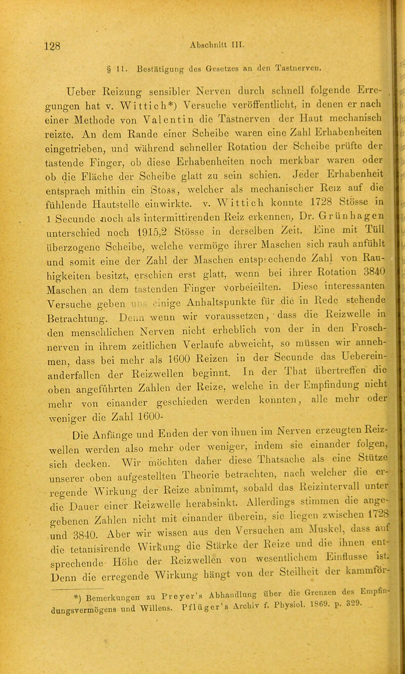 § 11. Bestätigung des Gesetzes an den Tastnerven, Uebcr Reizung sensibler Nerven durch schnell folgende Erre- , gungen hat v. Wittich*) Versuche veröfFenthcht, in denen er nach einer Methode von Valentin die Tastnerven der Haut mechanisch reizte. An dem Rande einer Scheibe waren eine Zahl Erhabenheiten eingetrieben, und während schneller Rotation der Scheibe prüfte der tastende Finger, ob diese Erhabenheiten noch merkbar waren oder ob die Fläche der Scheibe glatt zu sein schien. Jeder Erhabenheit entsprach mithin ein Stoss, welcher als mechanischer Reiz auf die fühlende Hautstelle einwirkte, v. Wittich konnte 1728 Stösse in 1 Secunde aoch als intermittlrenden Reiz erkennen, Dr. Grünhagen unterschied noch 1915,2 Stösse in derselben Zeit. Eine mit Tüll überzogene Scheibe, welche vermöge ihrer Maschen sich rauh anfühlt und somit eine der Zahl der Maschen entsprechende Zahl von Rau- higkeiten besitzt, erschien erst glatt, wenn bei ihrer Rotation 3840 Maschen an dem tastenden Finger vorbeieilten. Diese interessanten Versuche geben uv;-. einige Anhaltspunkte für die in Rede stehende Betrachtung. Denn wenn wir voraussetzen, ■ dass die Reizwelle in den menschlichen Nerven nicht erhebhch von der in den Frosch- nerven in ihrem zeitlichen Verlaufe abweicht, so müssen wir anneh- men, dass bei mehr als 1600 Reizen in der Secunde das Ueberein- anderfallcn der Reizwellen beginnt. In der That übertreffen die oben angeführten Zahlen der Reize, welche in der Empfindung nicht mehr von einander geschieden werden konnten, alle mehr oder weniger die Zahl 1600- Die Anfänge imd Enden der von ihnen im Nerven erzeugten Reiz- wellen werden also mehr oder weniger, indem sie einander folgen, sich decken. Wir möchten daher diese Thatsache als eine Stütze unserer oben aufgestellten Theorie betrachten, nach welcher die er- regende Wirkung der Reize abnimmt, sobald das Reizintervall unter die Dauer einer Reizwelle herabsinkt. Allerdings stimmen die ange- gebenen Zahlen nicht mit einander überein, sie liegen zwischen 1728 und 3840 Aber wir wissen aus den Versuchen am Muskel, dass auf die tetanisirende Wirkung die Stärke der Reize und die ihnen ent- sprechende Höhe der Reiz wellen von wesentlichem Emflusse ist. Denn die erregende Wirkung hängt von der Steilheit der kammföi- ^T^erkungen zu Preyer's Abhandlung über die Grenzen «^es Empfin- dungsvermögens und Willens. Pflüger's Archiv f. Physiol. 1S69. p. 3-9.