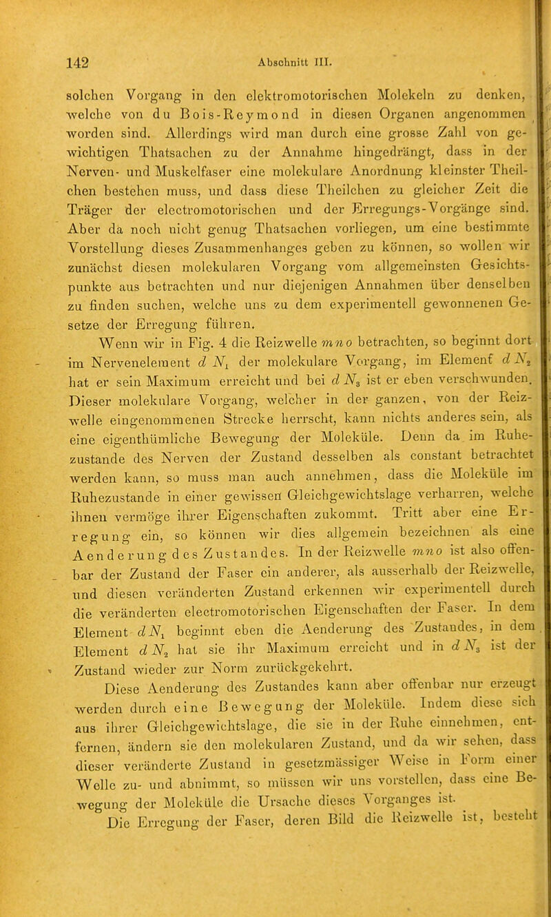 142 Abschnitt III. solchen Vorgang in den elektromotorischen Molekeln zu denken, •welche von du Bois-Reymond in diesen Organen angenommen worden sind. Allerdings wird man durch eine grosse Zahl von ge- wichtigen Thatsachen zu der Annahme hingedrängt, dass in der Nerven- und Muskelfaser eine molekulare Anordnung kleinster Theil- chen bestehen muss, und dass diese Theilchen zu gleicher Zeit die Träger der electromotorischen und der Erregungs-Vorgänge sind. Aber da noch nicht genug Thatsachen vorliegen, um eine bestimmte Vorstellung dieses Zusammenhanges geben zu können, so wollen wir zunächst diesen molekularen Vorgang vom allgemeinsten Gesichts- punkte aus betrachten und nur diejenigen Annahmen über denselben zu finden suchen, welche uns zu dem experimentell gewonnenen Ge- setze der Erregung führen. Wenn wir in Fig. 4 die Reizwelle mno betrachten, so beginnt dort im Nerveneleraent d der molekulare Vorgang, im Elemenf d hat er sein Maximum erreicht und bei d Ng ist er eben verschwunden. Dieser molekulare Vorgang, welcher in der ganzen, von der Reiz- welle eingenommenen Strecke herrscht, kann nichts anderes sein, als eine eigenthümliche Bewegung der Moleküle. Denn da im Ruhe- zustande des Nerven der Zustand desselben als constant betrachtet werden kann, so muss man auch annehmen, dass die Moleküle im Ruhezustande in einer gewissen Gleichgewicbtslage verharren, welche ihnen vermöge ihrer Eigenschaften zukommt. Tritt aber eine Er- regung ein, so können wir dies allgemein bezeichnen als eine Aenderung des Zustandes. In der Reiz welle mno ist also ofi'en- bar der Zustand der Faser ein anderer, als ausserhalb der Reizwelle, und diesen veränderten Zustand erkennen wir experimentell durch die veränderten electromotorischen Eigenschaften der Faser. In dem Element tZiVi beginnt eben die Aenderung des Zustandes, in dem Element d hat sie ihr Maximum erreicht und in d ist der Zustand wieder zur Norm zurückgekehrt. Diese Aenderung des Zustandes kann aber offenbar nur erzeugt werden durch eine Bewegung der Moleküle. Indem diese sich aus ihrer Gleichgewichtslage, die sie in der Ruhe einnehmen, ent- fernen, ändern sie den molekularen Zustand, und da wir sehen, dass dieser'veränderte Zustand in gesetzmässiger Weise in Form einer Welle zu- und abnimmt, so müssen wir uns vorstellen, dass eine Be- wegung der Moleküle die Ursache dieses Vorganges ist. Die Erregung der Faser, deren Bild die Reizwelle ist, besteht