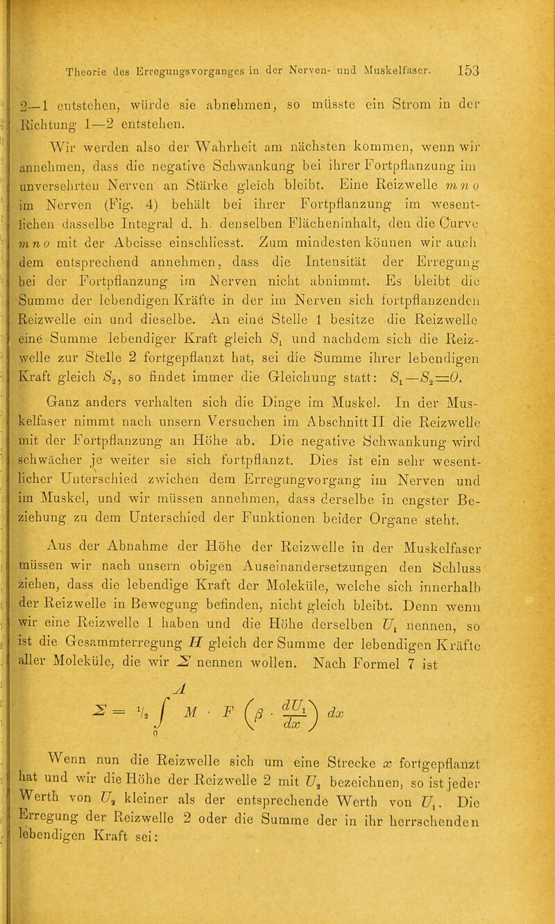 2—1 entstehen, würde sie abnehmen, so müsste ein Strom in der Richtung 1—2 entstehen. Wir werden also der Wahrheit am nächsten kommen, wenn wir annehmen, dass die negative Schwankung bei ihrer Fortpflanzung im unversehrten Nerven an Stärke gleich bleibt. Eine Reizwelle mn o im Nerven (Fig. 4) behält bei ihrer Fortpflanzung im wesent- lichen dasselbe Integral d. h. denselben Flächeninhalt, den die Curvu mno mit der Abcisse einschliesst. Zum mindesten können wir aujch dem entsj5rechend annehmen, dass die Intensität der Erregung bei der Fortpflanzung im Nerven nicht abnimmt. Es bleibt die Summe der lebendigen Kräfte in der im Nerven sich fortpflanzenden Reizwelle ein und dieselbe. An eine Stelle 1 besitze die ßeizwelle eine Summe lebendiger Kraft gleich und nachdem sich die Reiz- welle zur Stelle 2 fortgepflanzt hat, sei die Summe ihrer lebendigen Kraft gleich Äj, so findet immer die Gleichung statt: —82=0. Ganz anders verhalten sich die Dinge im Muskel. In der Mus- kelfaser nimmt nach unsern Versuchen im Abschnitt II die Reizwelle mit der Fortpflanzung an Höhe ab. Die negative Schwankung wird schwächer je weiter sie sich fortpflanzt. Dies ist ein sehr wesent- licher Unterschied zwichen dem Erregungvorgang im Nerven und im Muskel, und wir müssen annehmen, dass derselbe in engster Be- ziehung zu dem Unterschied der Funktionen beider Organe steht. Aus der Abnahme der Höhe der Reizwelle in der Muskelfaser müssen wir nach unsern obigen Auseinandersetzungen den Schluss ziehen, dass die lebendige Kraft der Moleküle, welche sich innerhalb der Reizwelle in Bewegung befinden, nicht gleich bleibt. Denn wenn wir eine Reizwelle 1 haben und die Höhe derselben nennen, so ist die Gesammterregung ff gleich der Summe der lebendigen Kräfte aller Moleküle, die wir ^ nennen wollen. Nach Formel 7 ist Wenn nun die Reizwelle sich um eine Strecke x fortgepflanzt hat und wir die Höhe der Reiz welle 2 mit bezeichnen, so ist jeder Werth von f7, kleiner als der entsprechende Werth von Z7,. Die Erregung der Reizwelle 2 oder die Summe der in ihr herrschenden lebendigen Kraft sei:
