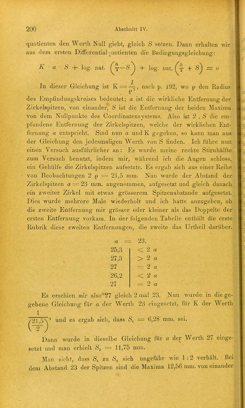 quotienten den Werth Null giebt, gleich S setzen. Dann erhalten wir aus tlem ersten Differential juotienten die Bedingungsgleichung: K ■ a ■ S log. nat. (jS^ + log. iiat. (j + ^) = o In dieser Gleichung ist K = ^, nach p. i92, wo ^ den Radius des Empfindungskreises bedeutet; a ist die wirkliche Entfernung der Zirkelspitzeu, von einander, 8 ist die Entfernung der beiden Maxima von dem Nullpunkte des Coordinatensystems. Also ist 2 , S die em- pfundene Elntfernung der Zirkelspitzen, welche der wirklichen Ent- fernung a entspricht. Sind nun a und K gegeben, so kann man aus der Gleichung den jedesmaligen Werth von S finden. Ich führe nun einen Versuch ausführlicher an: Es wurde meine rechte Stirnhälfte zum Versuch benutzt, indem mir, während ich die Augen schloss, ein Gehülfe die Zirkelspitzen aufsetzte. Es ergab sich aus einer Reihe von Beobachtungen 2 ^ = 21,5 mm. Nun wurde der Abstand der Zirkelspitzen a = 23 mm. angenommen, aufgesetzt und gleich danach ein zweiter Zirkel mit etwas grösserem Spitzenabstande aufgesetzt. Dies wurde mehrere Male wiederholt; und ich hatte anzugeben, ob die zweite Entfernung mir grösser oder kleiner als das Doppelte der ersten Entfernung vorkam. In der folgenden Tabelle enthält die erste Rubrik diese zweiten Entfernungen, die zweite das ürtheil darüber. a = -- 23. 25,3 < 2 a 27,3 > 2 a 27 =r 2 a 26,2 < 2 a 27 =^ 2 a Es erschien mir also'27 gleich 2 mal 23. Nun wurde in die ge- gebene Gleichung für a der Werth 23 eingesetzt, für K der Werth 1 /21,5\^ und es ergab sich, dass = 6,28 mm. sei. \rf) Dann wurde in dieselbe Gleichung für a der Werth 27 einge- setzt und man erhielt = 11,75 mm. Man sieht, dass zu sich ungefähr wie 1 :2 verhält. Bei dem Abstand 23 der Spitzen sind die Maxima 12,56 mm. von einander