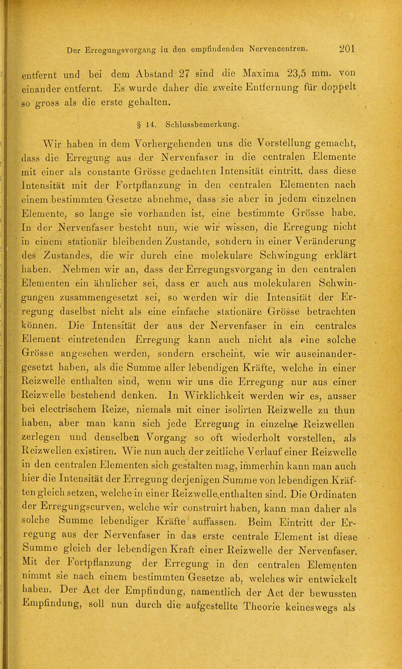 entfernt und bei dem Abstand 27 sind die Maxima 23,5 mm. von einander entfernt. Es wurde daher die zweite Entfernung für doppelt so gross als die erste gehalten. § 14. Schlussbemerkung. Wir haben in dem Vorhergehenden uns die Vorstellung gemacht, dass die Erregung aus der Nervenfaser iu die centralen Elemente mit einer als constante Grösse gedachten Intensität eintritt, dass diese Intensität mit der Fortpflanzung in den centralen Elementen nach einem bestimmten Gesetze abnehme, dass sie aber in jedem einzelnen Elemente, so lange sie vorhanden ist, eine bestimmte Grösse habe. In der Nervenfaser besteht nun, wie wir wissen, die Erregung nicht in einem stationär bleibenden Zustande, sohdern in einer Veränderung des Zustandes, die wir durch eine molekulare Schwingung erklärt haben. Nehmen wir an, dass der Erregungsvorgang in den centralen Elementen ein ähnlicher sei, dass er auch aus molekularen Schwin- gungen zusammengesetzt sei, so werden wir die Intensität der Er- regung daselbst nicht als eine einfache stationäre Grösse betrachten können. Die Intensität der aus der Nervenfaser in ein centrales Element eintretenden Erregung kann auch nicht als eine solche Grösse angesehen werden, sondern erscheint, wie wir auseinander- gesetzt haben, als die Summe aller lebendigen Kräfte, welche in einer Reizwelle enthalten sind, wenn wir uns die Erregung nur aus einer Reizv;elle bestehend denken. In Wirklichkeit werden wir es, ausser bei electrischem Reize, niemals mit einer isolirten Reizwelle zu thun haben, aber man kann sich jede Erregung in einzelne Reizwellen zerlegen und denselben Vorgang so oft wiederholt vorstellen, als Reizwellen existiren. Wie nun auch der zeitliche Verlauf einer Reizwellc in den centralen Elementen sich gestalten mag, immerhin kann man auch hier die Intensität der Erregung derjenigen Summe von lebendigen Kräf- ten gleich setzen, weiche in einer Reizwelle.epthalten sind. Die Ordinalen der Erregungscurven, welche wir construirt haben, kann man daher als solche Summe lebendiger Kräfte auffassen. Beim Eintritt der Er- regung aus der Nervenfaser in das erste centrale Element ist diese Summe gleich der lebendigen Kraft einer Reizwell6 der Nervenfaser. Mit der Fortpflanzung der Erregung in den centralen Elementen nimmt sie nach einem bestimmten Gesetze ab, welches wir entwickelt haben. Der Act der Empfindung, namentlich der Act der bewussten Empfindung, soll nun durch die aufgestellte Theorie keineswegs als