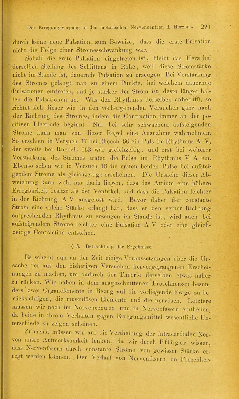 durch keine neue Pulsation, zum Beweise, dass die erste Pulsation nicht die Folge einer Stroinesschwankung war. Sobald die erste Pulsation eingetreten ist, bleibt das Herz bei derselben Stellung des Schlittens in Ruhe, weil diese Stromstärke nicht im Stande ist, dauernde Pulsatlon zu erzeugen. Bei Verstärkung des Stromes gelangt man zu einem Punkte, bei welchem dauernde Pulsatioijen eintreten, und je stärker der Strom ist, desto länger hal- ten die Palsationen an. Was den Rhythmus derselben anbetrifft, so richtet sich dieser wie in den vorhergehenden Versuchen ganz nach der Richtung des Stromes, indem die Contraction immer an der po- sitiven Electrode beginnt. Nur bei sehr schwachem aufsteigenden Strome kann man von dieser Regel eine Ausnahme wahrnehmen. So erschien in Versuch 17 bei Rheoch. 60 ein Puls im Rhythmus A V, der zweite bei Rheoch. 163 war gleichzeitig, und erst bei weiterer Verstärkung des Stromes traten die Pulse im Rhythmus Y A ein. Ebenso sehen wir in Versuch 18 die ersten beiden Pulse bei aufstei- gendem Strome als gleichzeitige erscheinen. Die Ursache dieser Ab- weichung kann wohl nur darin liegen , dass das Atrium eine höhere Erregbarkeit besitzt als der Ventrikel, und dass ^ die Pulsation leichter in der Richtung A V ausgelöst wird. Bevor daher der constante Strom eine solche Stärke erlaugt hat, dass er den seiner Richtung entprechenden Rhythmus zu erzeugen im Stande ist, wird auch bei aufsteigendem Strome leichter eine Pulsation A V oder eihe gleich- zeitige Contraction entstehen. § 5. Betrachtung der Ergebnisse. Es scheint nvi^a an der Zeit einige Voraussetzungen über die Ur- sache der aus den bisherigen Versuchen hervorgegangenen Erschei- nungen zu machen, um dadurch der Theorie derselben etwas näher zu rücken. Wir haben in dem ausgeschnittenen Froschherzen beson- ders zwei Organelemente in Bezug auf die vorliegende Frage zu be- rücksichtigen, die musculösen Elemente und die nervösen. Letztere müssen wir noch im Nervencentren und in .Nervenfasern eintheilen, da beide in ihrem Verhalten gegen Erregungsmittel wesentliche Un- terschiede zu zeigen scheinen. Zunächst müssen wir auf die Vertheilung der intracardialen Ner- ven unsre Aufmerksamkeit lenken, da wir durch Pflüg er wissen, dass Nervenfasern durch constante Ströme von gewisser Stärke er- regt werden können. Der Verlauf von Nervenfasern im Froschher-