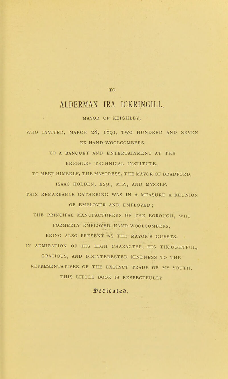 TO ALDERMAN IRA ICKRINGILL. MAYOR OF KEIGHLEY, WHO INVITED, MARCH 28, 189I, TWO HUNDRED AND SEVEN EX-HAND-WOOLCOMBERS TO A BANQUET AND ENTERTAINMENT AT THE KEIGHLEY TECHNICAL INSTITUTE, TO MEET HIMSELF, THE MAYORESS, THE MAYOR OF BRADFORD, ISAAC HOLDEN, ESQ., M.P., AND MYSELF, THIS REMARKABLE GATHERING WAS IN A ME'ASURE A REUNION OF EMPLOYER AND EMPLOYED ; THE PRINCIPAL MANUFACTURERS OF THE BOROUGH, WHO FORMERLY EMPLOYED HAND-WOOLCOMBERS, BEING ALSO PRESENt ¥s THE MAYOR's GUESTS. IN ADMIRATION OF HIS HIGH CHARACTER, HIS THOUGHTFUL, GRACIOUS, AND DISINTERESTED KINDNESS TO THE REPRESENTATIVES OF THE EXTINCT TRADE OF MY YOUTH, THIS LITTLE BOOK IS RESPECTFULLY DeDlcatei).