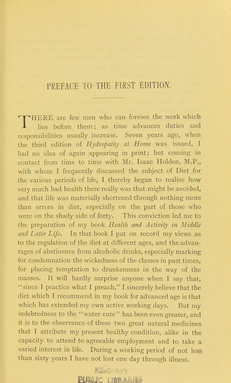 PREFACE TO THE FIRST EDITION. THERE are few men who can foresee the work which hes before them; as time advances duties and responsibihties usually increase. Seven years ago, when the third edition of Hydropathy at Home was issued, I had no idea of again appearing in print; but coming in contact from time to time with Mr. Isaac Holden, M.P., with whom I frequently discussed the subject of Diet for the various periods of life, I thereby began to realise how very much bad health there really was that might be avoided, and that life was materially shortened through nothing more than errors in diet, especially on the part of those who were on the shady side of forty. This conviction led me to the preparation of my book Health and Activity in Middle and Later Life. In that book I put on record my views as to the regulation of the diet at different ages, and the advan- tages of abstinence from alcoholic drinks, especially marking for condemnation the wickedness of the classes in past times, for placing temptation to drunkenness in the way of the masses. It will hardly surprise anyone when I say that, since I practice what I preach, I sincerely believe that the diet which I recommend in my book for advanced age is that which has extended my own active working days. But my indebtedness to the water cure has been even greater, and it is to the observance of these two great natural medicines that I attribute my present healthy condition, alike in the capacity to attend to agreeable employment and to take a varied interest in life. During a working period of not less