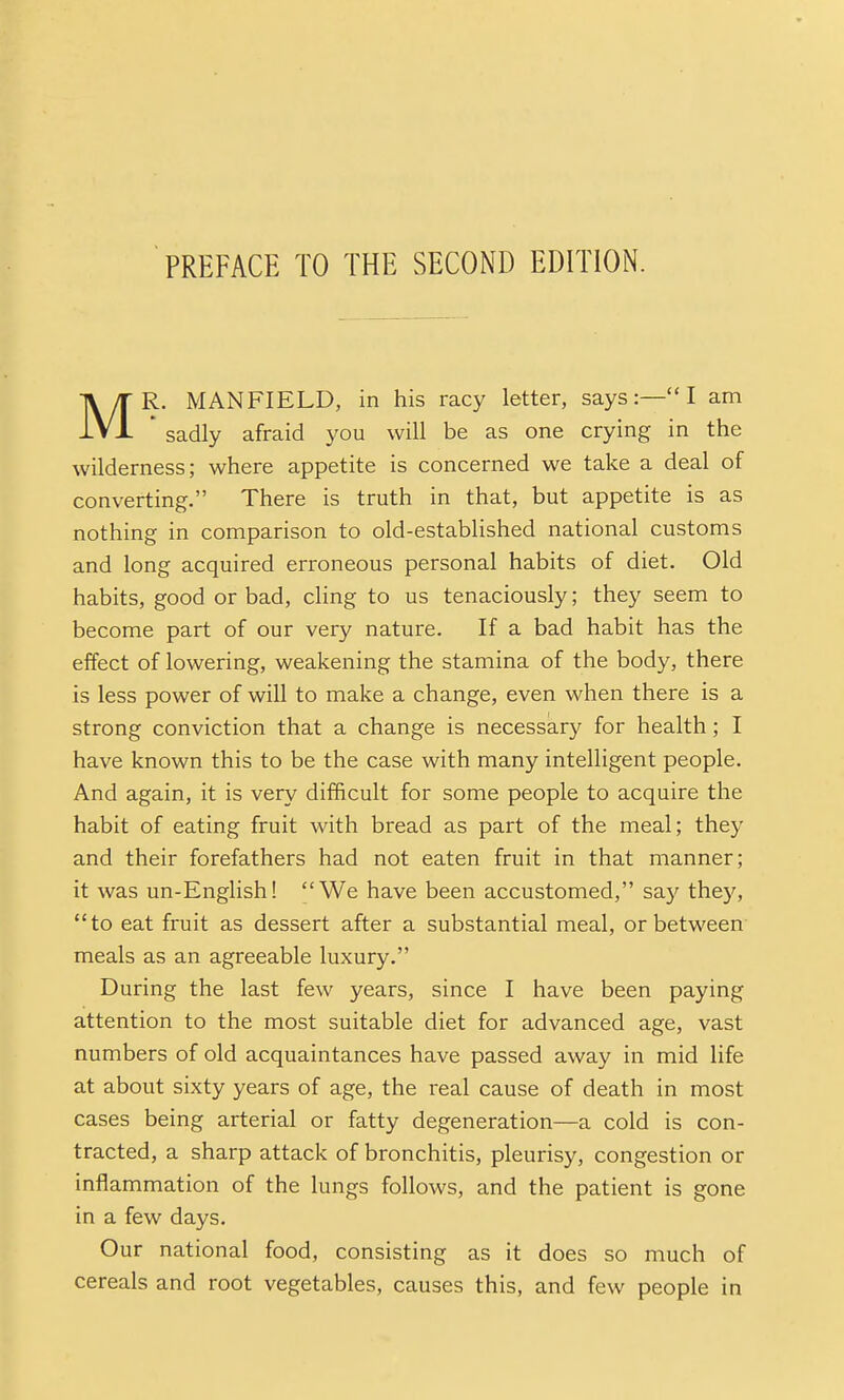 MR. MANFIELD, in his racy letter, says:—I am ' sadly afraid you will be as one crying in the wilderness; where appetite is concerned we take a deal of converting. There is truth in that, but appetite is as nothing in comparison to old-established national customs and long acquired erroneous personal habits of diet. Old habits, good or bad, cling to us tenaciously; they seem to become part of our very nature. If a bad habit has the effect of lowering, weakening the stamina of the body, there is less power of will to make a change, even when there is a strong conviction that a change is necessary for health; I have known this to be the case with many intelligent people. And again, it is very difficult for some people to acquire the habit of eating fruit with bread as part of the meal; they and their forefathers had not eaten fruit in that manner; it was un-English! We have been accustomed, say they, to eat fruit as dessert after a substantial meal, or between meals as an agreeable luxury. During the last few years, since I have been paying attention to the most suitable diet for advanced age, vast numbers of old acquaintances have passed away in mid life at about sixty years of age, the real cause of death in most cases being arterial or fatty degeneration—a cold is con- tracted, a sharp attack of bronchitis, pleurisy, congestion or inflammation of the lungs follows, and the patient is gone in a few days. Our national food, consisting as it does so much of cereals and root vegetables, causes this, and few people in