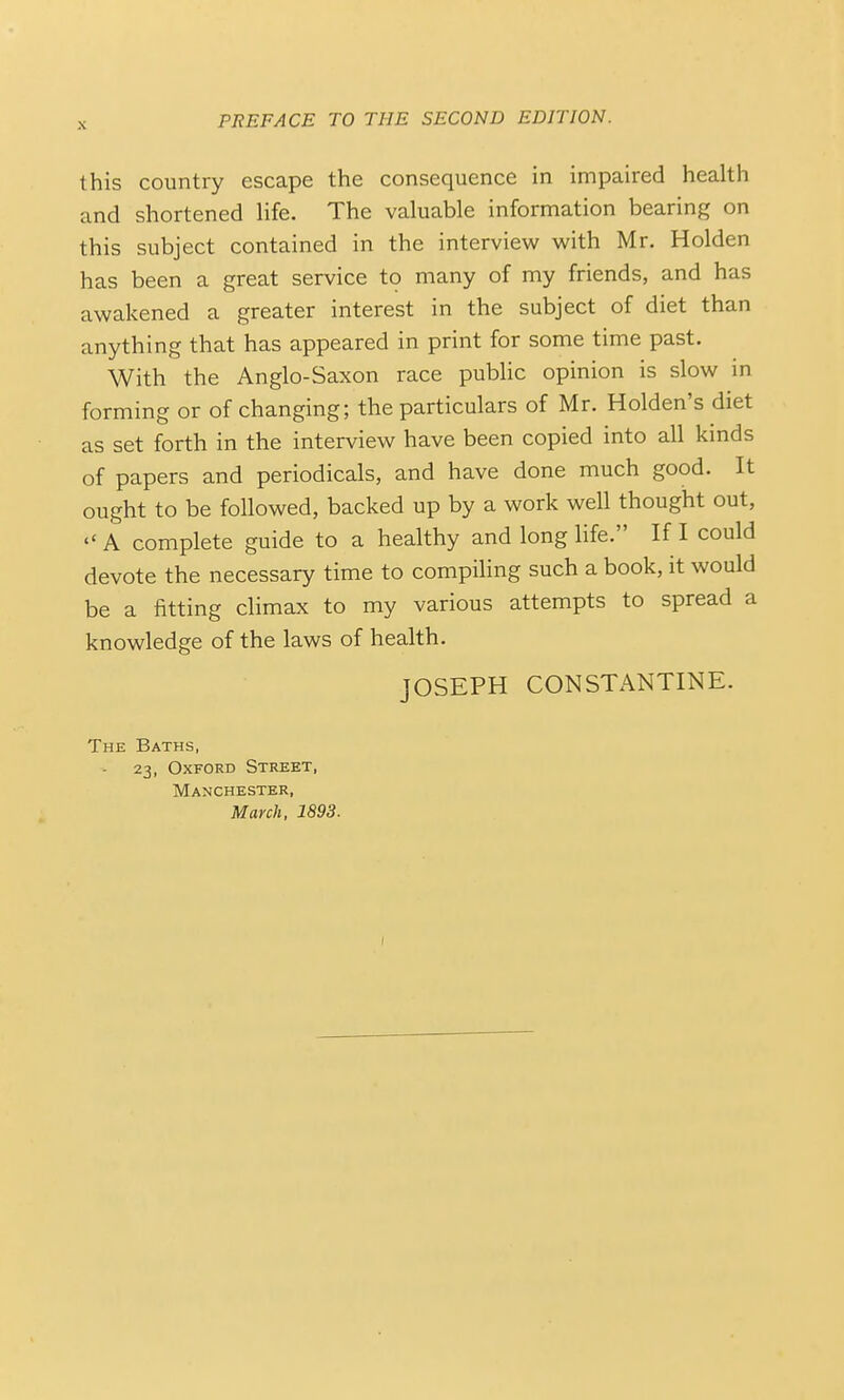 this country escape the consequence in impaired health and shortened Hfe. The valuable information bearing on this subject contained in the interview with Mr. Holden has been a great service to many of my friends, and has awakened a greater interest in the subject of diet than anything that has appeared in print for some time past. With the Anglo-Saxon race public opinion is slow in forming or of changing; the particulars of Mr. Holden's diet as set forth in the interview have been copied into all kinds of papers and periodicals, and have done much good. It ought to be followed, backed up by a work well thought out,  A complete guide to a healthy and long life. If I could devote the necessary time to compiling such a book, it would be a fitting climax to my various attempts to spread a knowledge of the laws of health. JOSEPH CONSTANTINE. The Baths, - 23, Oxford Street, Manchester, March, 1893.