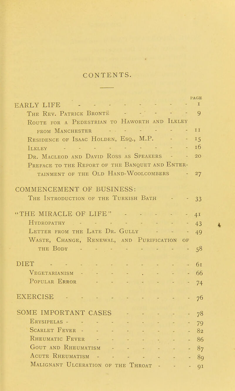 PAGE EARLY LIFE ' i The Rev. Patrick Bronte - - ' - - - 9 Route for a Pedestrian to Haworth and Ilkley FROM Manchester - - - - - - ii Residence of Isaac Holden, Esq., M.P. - - 15 Ilkley --------- 16 Dr. Macleod and David Ross as Speakers - - 20 Preface to the Report of the Banquet and Enter- tainment OF the Old Hand-Woolcombers - 27 COMMENCEMENT OF BUSINESS: The Introduction of the Turkish Bath - - 33 THE MIRACLE OF LIFE ----- 41 Hydropathy -------- 43 ^ Letter from the Late Dr. Gully - - - 49 Waste, Change, Renewal, and Purification of the Body - - - - - - - - 58 DIET 61 Vegetarianism - - - - . - - - 66 Popular Error ....... 74 EXERCISE 76 SOME IMPORTANT CASES ..... 78 Erysipelas . . . jg Scarlet Fever 82 Rheumatic Fever ....... 86 Gout and Rheumatism 87 Acute Rheumatism 89 Malignant Ulceration of the Throat - - - 91