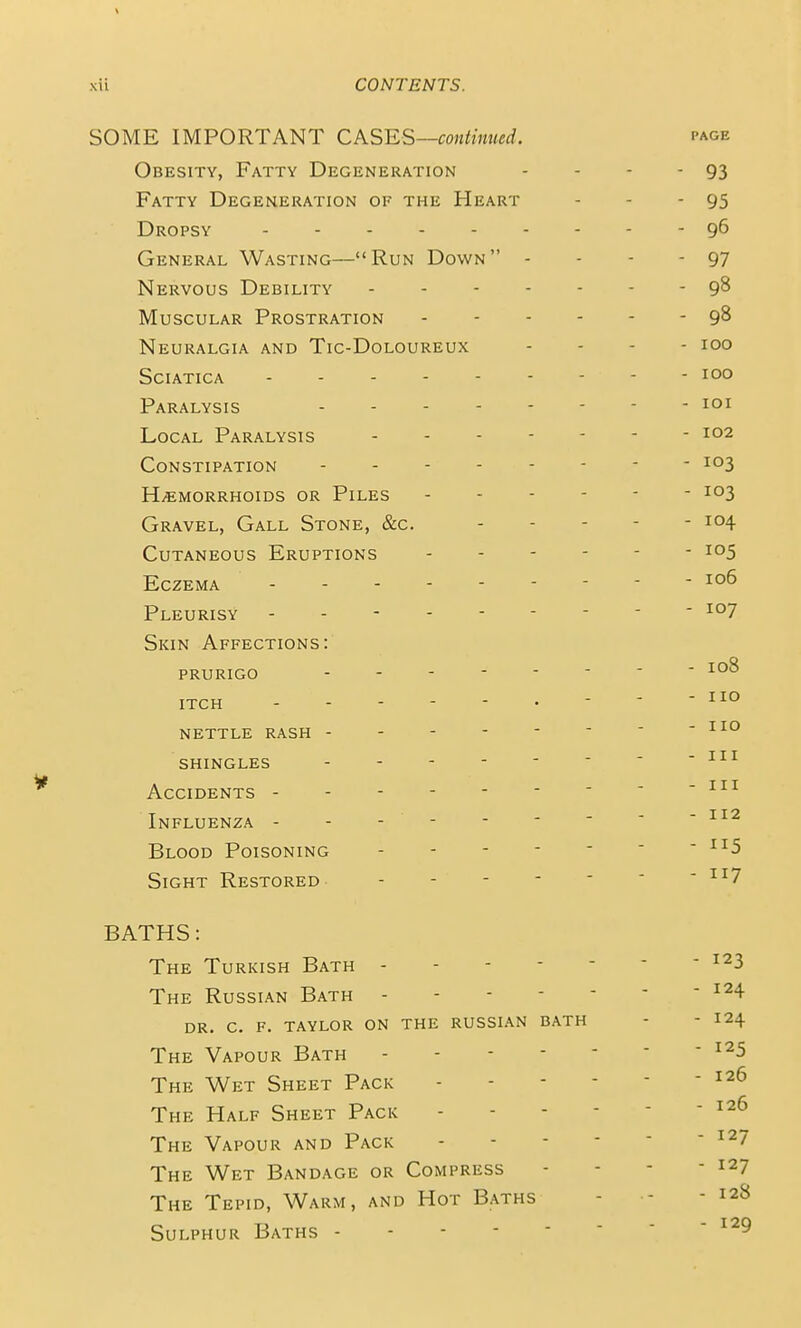 SOME IMPORTANT CASES—continued. page Obesity, Fatty Degeneration - - - - 93 Fatty Degeneration of the Heart - - - 95 Dropsy 9^ General Wasting—Run Down - - - - 97 Nervous Debility 9^ Muscular Prostration 9^ Neuralgia and Tic-Doloureux . . . - loo Sciatica --------- loo Paralysis loi Local Paralysis ------- 102 Constipation - - ■ Haemorrhoids or Piles 103 Gravel, Gall Stone, &c. 104 Cutaneous Eruptions Eczema Pleurisy --------- 107 Skin Affections: PRURIGO -------- 108 itch   - no nettle rash - - - shingles Accidents Influenza - - - - Blood Poisoning ' - Sight Restored •'^^7 BATHS: The Turkish Bath - - ^^3 The Russian Bath dr. C. F. TAYLOR ON THE RUSSIAN BATH - - I24 The Vapour Bath ^^5 The Wet Sheet Pack - - - - - ^26 The Half Sheet Pack ^26 The Vapour and Pack  ^^7 The Wet Bandage or Compress - - - - 127 The Tepid, Warm, and Hot Baths - - - 128 Sulphur Baths